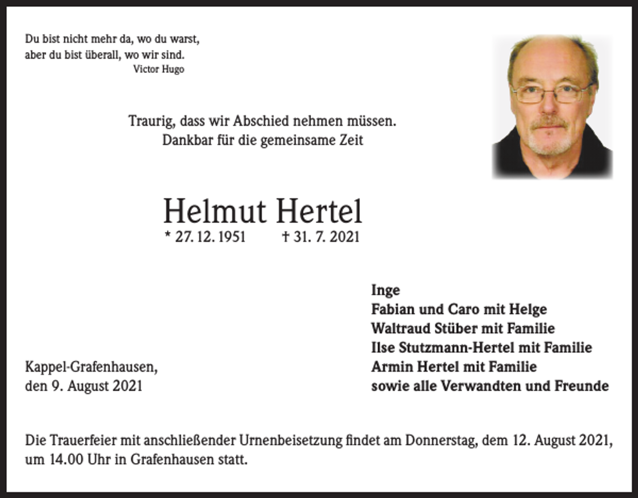 <p>Du bist nicht mehr da, wo du warst,<br />aber du bist überall, wo wir sind.<br />Victor Hugo</p><p>Traurig, dass wir Abschied nehmen müssen.<br />Dankbar für die gemeinsame Zeit</p><p>Helmut Hertel<br />* 27. 12. 1951</p><p>Kappel-Grafenhausen,<br />den 9. August 2021</p><p>† 31. 7. 2021</p><p>Inge<br />Fabian und Caro mit Helge<br />Waltraud Stüber mit Familie<br />Ilse Stutzmann-Hertel mit Familie<br />Armin Hertel mit Familie<br />sowie alle Verwandten und Freunde</p><p>Die Trauerfeier mit anschließender Urnenbeisetzung findet am Donnerstag, dem 12. August 2021,<br />um 14.00 Uhr in Grafenhausen statt.</p>