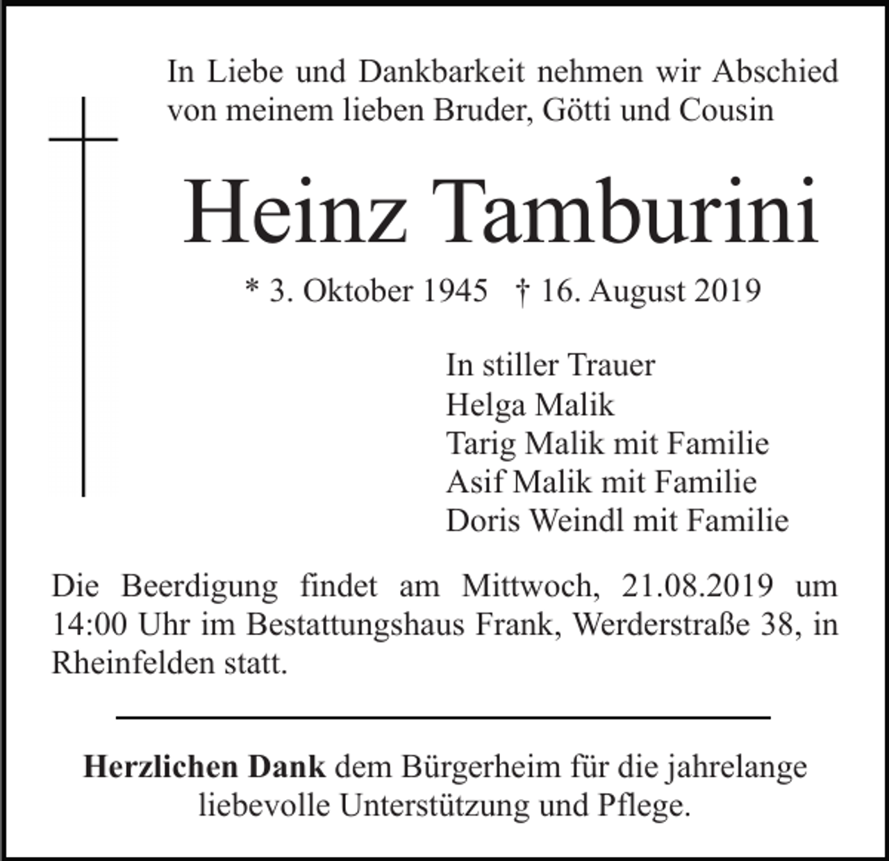 <p>In Liebe und Dankbarkeit nehmen wir Abschied<br />von meinem lieben Bruder, Götti und Cousin</p><p>Heinz Tamburini<br />* 3. Oktober 1945 † 16. August 2019<br />In stiller Trauer<br />Helga Malik<br />Tarig Malik mit Familie<br />Asif Malik mit Familie<br />Doris Weindl mit Familie<br />Die Beerdigung findet am Mittwoch, 21.08.2019 um<br />14:00 Uhr im Bestattungshaus Frank, Werderstraße 38, in<br />Rheinfelden statt.<br />Herzlichen Dank dem Bürgerheim für die jahrelange<br />liebevolle Unterstützung und Pflege.</p>