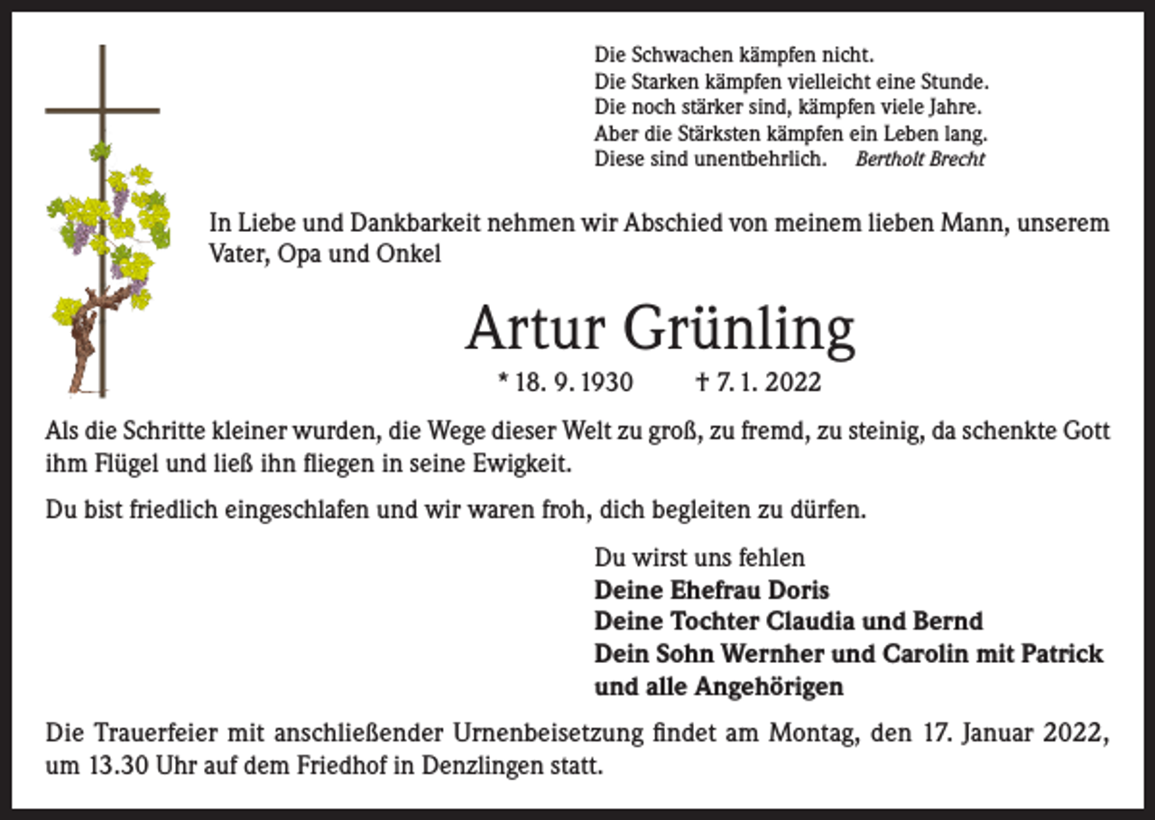 <p>Die Schwachen kämpfen nicht.<br />Die Starken kämpfen vielleicht eine Stunde.<br />Die noch stärker sind, kämpfen viele Jahre.<br />Aber die Stärksten kämpfen ein Leben lang.<br />Diese sind unentbehrlich. Bertholt Brecht</p><p>In Liebe und Dankbarkeit nehmen wir Abschied von meinem lieben Mann, unserem<br />Vater, Opa und Onkel</p><p>Artur Grünling<br />* 18. 9. 1930</p><p>† 7. 1. 2022</p><p>Als die Schritte kleiner wurden, die Wege dieser Welt zu groß, zu fremd, zu steinig, da schenkte Gott<br />ihm Flügel und ließ ihn fliegen in seine Ewigkeit.<br />Du bist friedlich eingeschlafen und wir waren froh, dich begleiten zu dürfen.<br />Du wirst uns fehlen<br />Deine Ehefrau Doris<br />Deine Tochter Claudia und Bernd<br />Dein Sohn Wernher und Carolin mit Patrick<br />und alle Angehörigen<br />Die Trauerfeier mit anschließender Urnenbeisetzung findet am Montag, den 17. Januar 2022,<br />um 13.30 Uhr auf dem Friedhof in Denzlingen statt.</p>