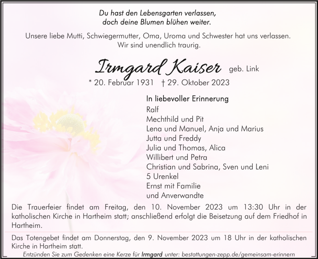 <p>Unsere liebe Mutti, Schwiegermutter, Oma, Uroma und Schwester hat uns verlassen.<br />Wir sind unendlich traurig.</p><p>geb. Link<br />* 20. Februar 1931 † 29. Oktober 2023<br />Ralf<br />Mechthild und Pit<br />Lena und Manuel, Anja und Marius<br />Jutta und Freddy<br />Julia und Thomas, Alica<br />Willibert und Petra<br />Christian und Sabrina, Sven und Leni<br />5 Urenkel<br />Ernst mit Familie<br />und Anverwandte<br />Die Trauerfeier findet am Freitag, den 10. November 2023 um 13:30 Uhr in der<br />katholischen Kirche in Hartheim statt; anschließend erfolgt die Beisetzung auf dem Friedhof in<br />Hartheim.<br />Das Totengebet findet am Donnerstag, den 9. November 2023 um 18 Uhr in der katholischen<br />Kirche in Hartheim statt.<br />Entzünden Sie zum Gedenken eine Kerze für</p><p>unter: bestattungen-zepp.de/gemeinsam-erinnern</p>