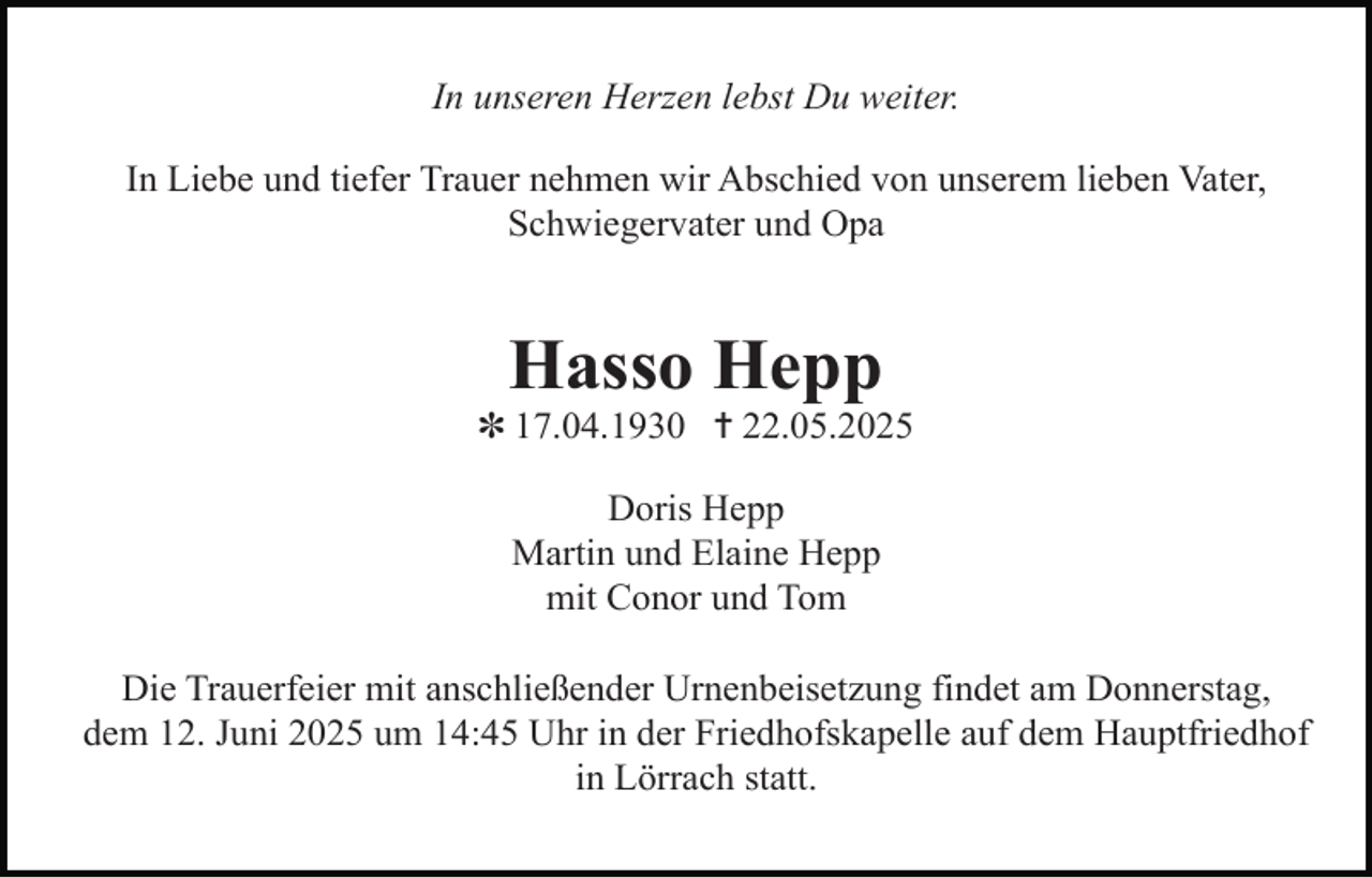 <p>In unseren Herzen lebst Du weiter.<br />In Liebe und tiefer Trauer nehmen wir Abschied von unserem lieben Vater,<br />Schwiegervater und Opa</p><p>Hasso Hepp</p><p>✽ 17.04.1930 ✝ 22.05.2025<br />Doris Hepp<br />Martin und Elaine Hepp<br />mit Conor und Tom<br />Die Trauerfeier mit anschließender Urnenbeisetzung findet am Donnerstag,<br />dem 12. Juni 2025 um 14:45 Uhr in der Friedhofskapelle auf dem Hauptfriedhof<br />in Lörrach statt.</p>