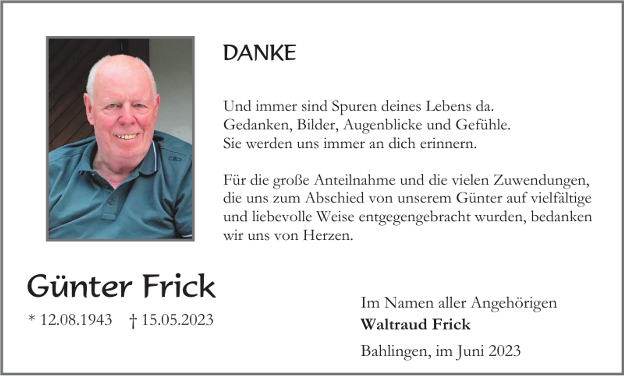 <p>DANKE<br />Und immer sind Spuren deines Lebens da.<br />Gedanken, Bilder, Augenblicke und Gefühle.<br />Sie werden uns immer an dich erinnern.<br />Für die große Anteilnahme und die vielen Zuwendungen,<br />die uns zum Abschied von unserem Günter auf vielfältige<br />und liebevolle Weise entgegengebracht wurden, bedanken<br />wir uns von Herzen.</p><p>Günter Frick<br />* 12.08.1943</p><p>† 15.05.2023</p><p>Im Namen aller Angehörigen<br />Waltraud Frick<br />Bahlingen, im Juni 2023</p>