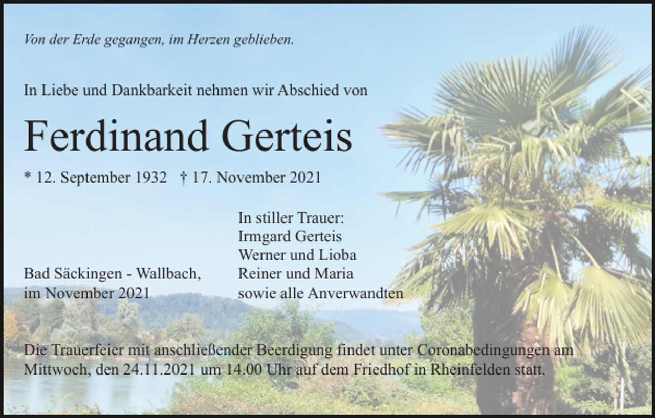 <p>Von der Erde gegangen, im Herzen geblieben.</p><p>In Liebe und Dankbarkeit nehmen wir Abschied von</p><p>Ferdinand Gerteis<br />* 12. September 1932 † 17. November 2021</p><p>Bad Säckingen - Wallbach,<br />im November 2021</p><p>In stiller Trauer:<br />Irmgard Gerteis<br />Werner und Lioba<br />Reiner und Maria<br />sowie alle Anverwandten</p><p>Die Trauerfeier mit anschließender Beerdigung findet unter Coronabedingungen am<br />Mittwoch, den 24.11.2021 um 14.00 Uhr auf dem Friedhof in Rheinfelden statt.</p>