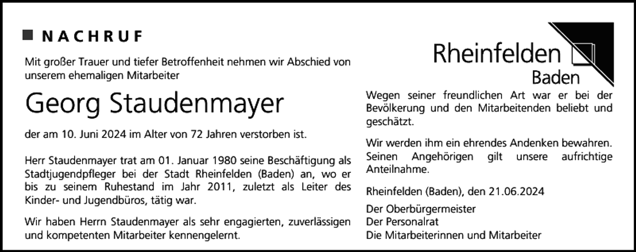 <p>NACHRUF<br />Mit großer Trauer und tiefer Betroffenheit nehmen wir Abschied von<br />unserem ehemaligen Mitarbeiter</p><p>Georg Staudenmayer<br />der am 10. Juni 2024 im Alter von 72 Jahren verstorben ist.<br />Herr Staudenmayer trat am 01. Januar 1980 seine Beschäftigung als<br />Stadtjugendpfleger bei der Stadt Rheinfelden (Baden) an, wo er<br />bis zu seinem Ruhestand im Jahr 2011, zuletzt als Leiter des<br />Kinder- und Jugendbüros, tätig war.<br />Wir haben Herrn Staudenmayer als sehr engagierten, zuverlässigen<br />und kompetenten Mitarbeiter kennengelernt.</p><p>Wegen seiner freundlichen Art war er bei der<br />Bevölkerung und den Mitarbeitenden beliebt und<br />geschätzt.<br />Wir werden ihm ein ehrendes Andenken bewahren.<br />Seinen Angehörigen gilt unsere aufrichtige<br />Anteilnahme.<br />Rheinfelden (Baden), den 21.06.2024<br />Der Oberbürgermeister<br />Der Personalrat<br />Die Mitarbeiterinnen und Mitarbeiter</p>