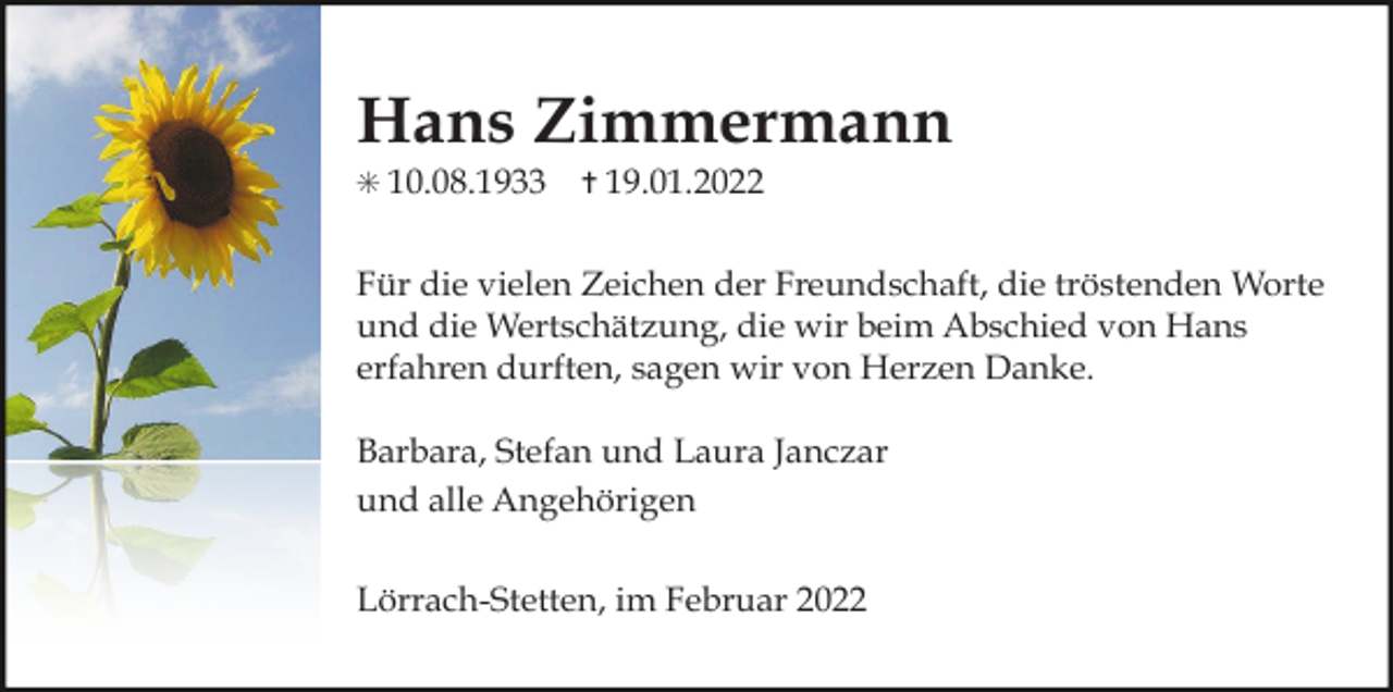 <p>Hans Zimmermann<br />✳ 10.08.1933</p><p>✝ 19.01.2022</p><p>Für die vielen Zeichen der Freundschaft, die tröstenden Worte<br />und die Wertschätzung, die wir beim Abschied von Hans<br />erfahren durften, sagen wir von Herzen Danke.<br />Barbara, Stefan und Laura Janczar<br />und alle Angehörigen<br />Lörrach-Stetten, im Februar 2022</p>