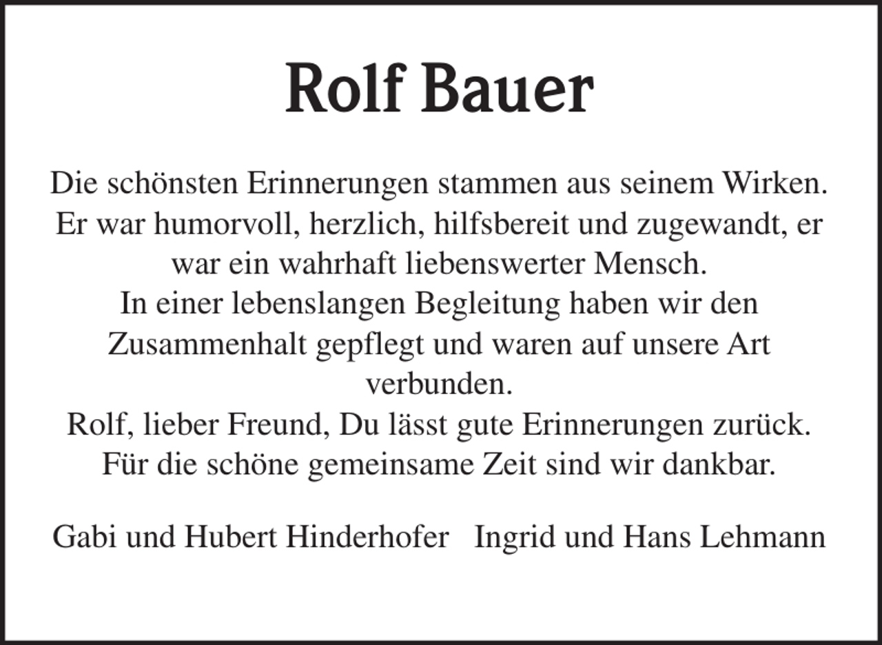 <p>Rolf Bauer<br />Die schönsten Erinnerungen stammen aus seinem Wirken.<br />Er war humorvoll, herzlich, hilfsbereit und zugewandt, er<br />war ein wahrhaft liebenswerter Mensch.<br />In einer lebenslangen Begleitung haben wir den<br />Zusammenhalt gepflegt und waren auf unsere Art<br />verbunden.<br />Rolf, lieber Freund, Du lässt gute Erinnerungen zurück.<br />Für die schöne gemeinsame Zeit sind wir dankbar.<br />Gabi und Hubert Hinderhofer Ingrid und Hans Lehmann</p>