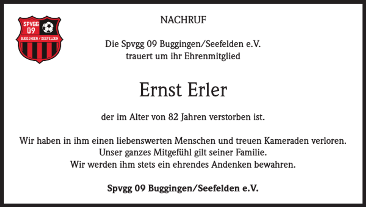 <p>NACHRUF<br />Die Spvgg 09 Buggingen/Seefelden e.V.<br />trauert um ihr Ehrenmitglied</p><p>Ernst Erler<br />der im Alter von 82 Jahren verstorben ist.<br />Wir haben in ihm einen liebenswerten Menschen und treuen Kameraden verloren.<br />Unser ganzes Mitgefühl gilt seiner Familie.<br />Wir werden ihm stets ein ehrendes Andenken bewahren.<br />Spvgg 09 Buggingen/Seefelden e.V.</p>