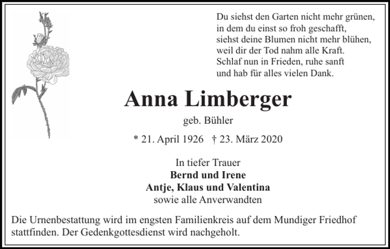 <p>Du siehst den Garten nicht mehr grünen,<br />in dem du einst so froh geschafft,<br />siehst deine Blumen nicht mehr blühen,<br />weil dir der Tod nahm alle Kraft.<br />Schlaf nun in Frieden, ruhe sanft<br />und hab für alles vielen Dank.</p><p>Anna Limberger<br />geb. Bühler<br />* 21. April 1926 † 23. März 2020<br />In tiefer Trauer<br />Bernd und Irene<br />Antje, Klaus und Valentina<br />sowie alle Anverwandten<br />Die Urnenbestattung wird im engsten Familienkreis auf dem Mundiger Friedhof<br />stattfinden. Der Gedenkgottesdienst wird nachgeholt.</p>