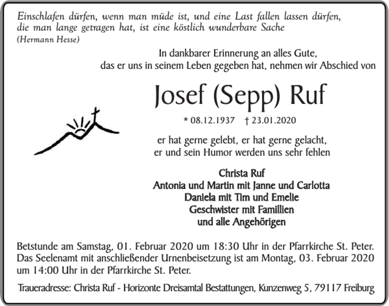 <p>Einschlafen dürfen, wenn man müde ist, und eine Last fallen lassen dürfen,<br />die man lange getragen hat, ist eine köstlich wunderbare Sache<br />(Hermann Hesse)</p><p>In dankbarer Erinnerung an alles Gute,<br />das er uns in seinem Leben gegeben hat, nehmen wir Abschied von</p><p>Josef (Sepp) Ruf<br />* 08.12.1937</p><p>† 23.01.2020</p><p>er hat gerne gelebt, er hat gerne gelacht,<br />er und sein Humor werden uns sehr fehlen<br />Christa Ruf<br />Antonia und Martin mit Janne und Carlotta<br />Daniela mit Tim und Emelie<br />Geschwister mit Famillien<br />und alle Angehörigen<br />Betstunde am Samstag, 01. Februar 2020 um 18:30 Uhr in der Pfarrkirche St. Peter.<br />Das Seelenamt mit anschließender Urnenbeisetzung ist am Montag, 03. Februar 2020<br />um 14:00 Uhr in der Pfarrkirche St. Peter.<br />Traueradresse: Christa Ruf - Horizonte Dreisamtal Bestattungen, Kunzenweg 5, 79117 Freiburg</p>