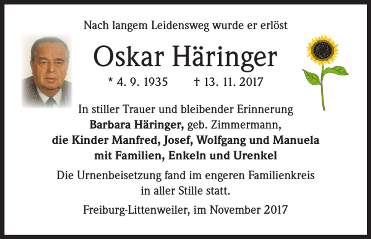<p>Nach langem Leidensweg wurde er erlöst</p><p>Oskar Häringer<br />* 4. 9. 1935 † 13. 11. 2017<br />In stiller Trauer und bleibender Erinnerung<br />Barbara Häringer, geb. Zimmermann,<br />die Kinder Manfred, Josef, Wolfgang und Manuela<br />mit Familien, Enkeln und Urenkel<br />Die Urnenbeisetzung fand im engeren Familienkreis<br />in aller Stille statt.<br />Freiburg-Littenweiler, im November 2017</p>