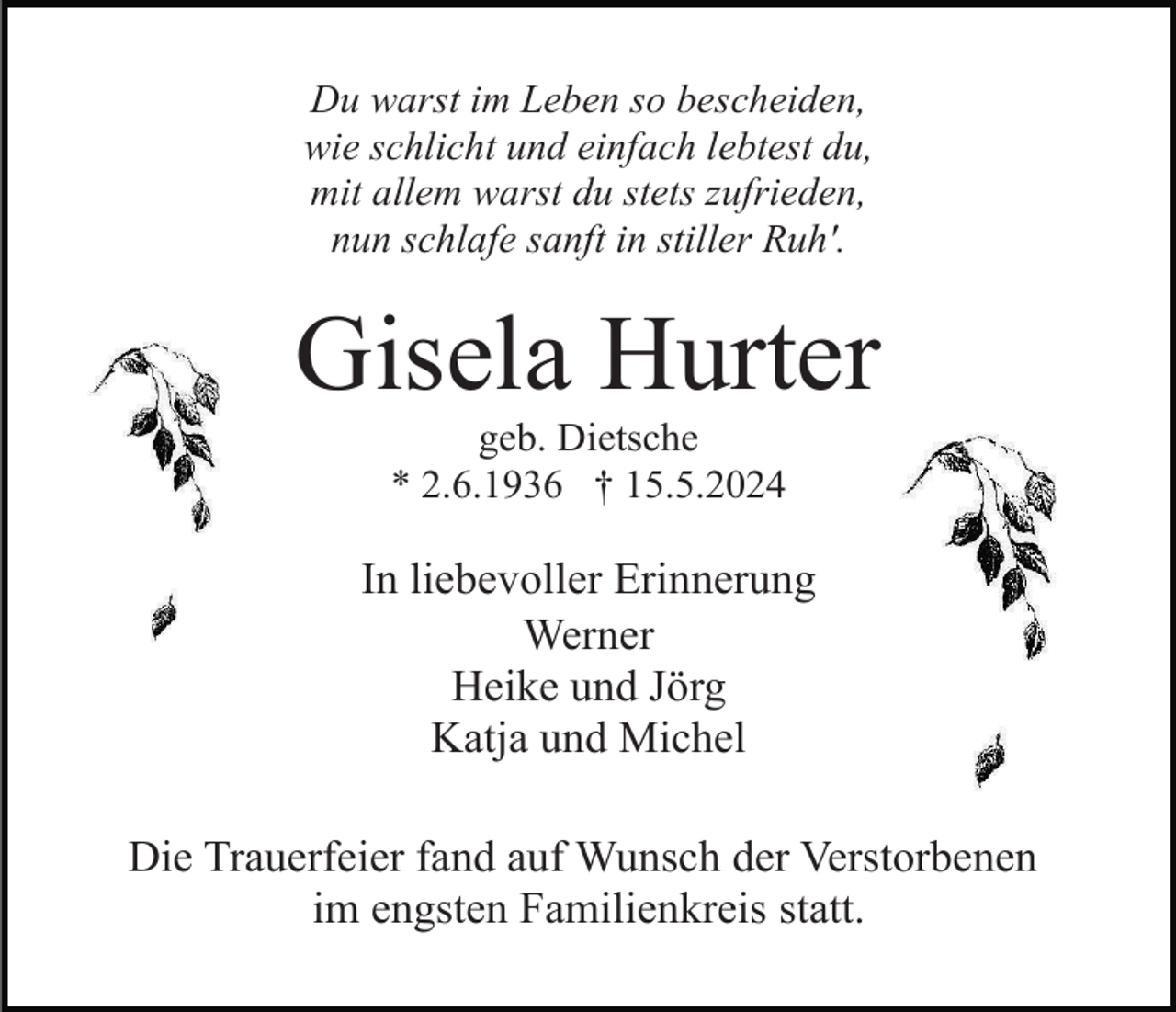 <p>Du warst im Leben so bescheiden,<br />wie schlicht und einfach lebtest du,<br />mit allem warst du stets zufrieden,<br />nun schlafe sanft in stiller Ruh'.</p><p>Gisela Hurter<br />geb. Dietsche<br />* 2.6.1936 † 15.5.2024</p><p>In liebevoller Erinnerung<br />Werner<br />Heike und Jörg<br />Katja und Michel<br />Die Trauerfeier fand auf Wunsch der Verstorbenen<br />im engsten Familienkreis statt.</p>