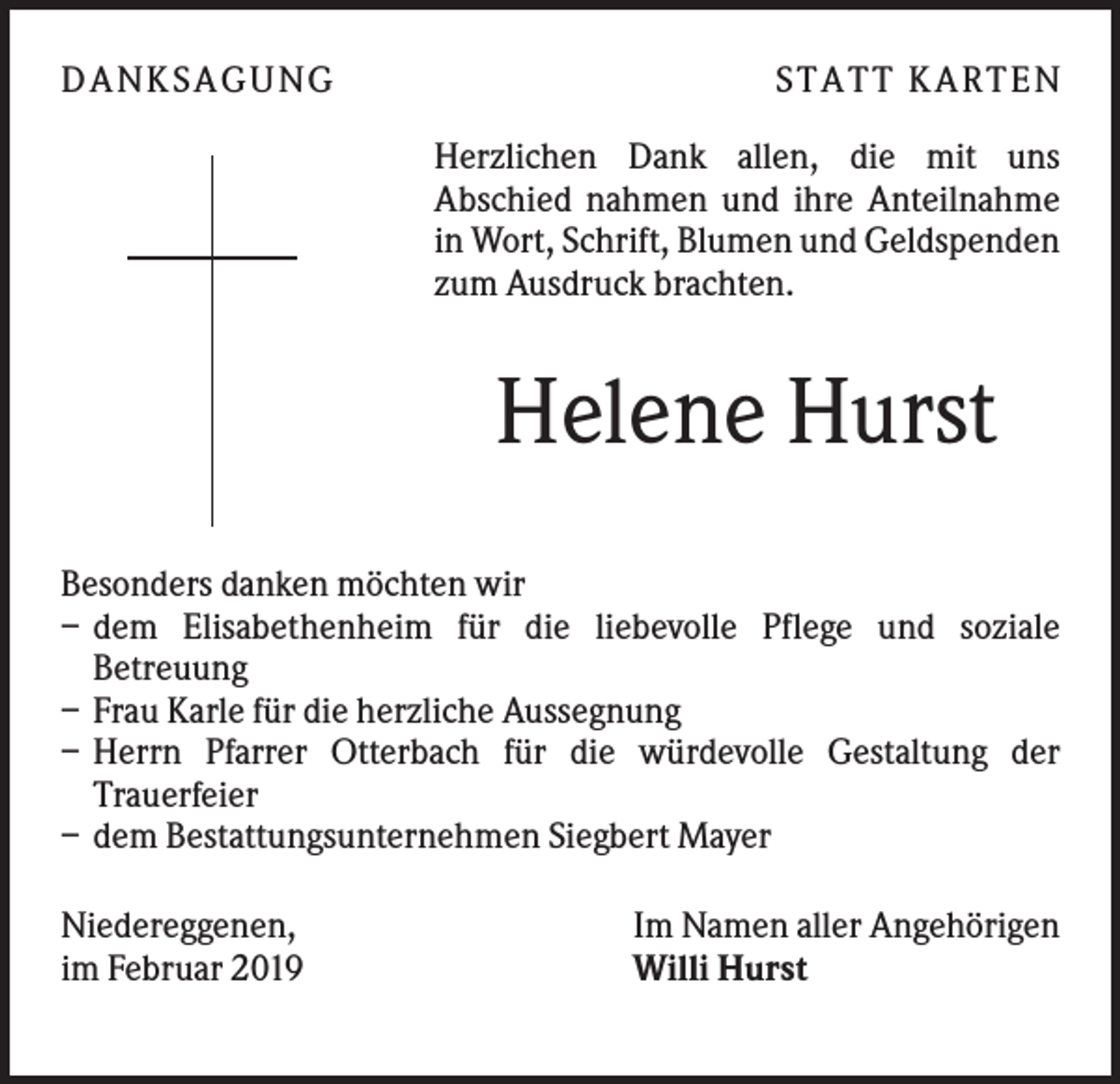 <p>DANK SAGU NG</p><p>ST AT T K AR T EN<br />Herzlichen Dank allen, die mit uns<br />Abschied nahmen und ihre Anteilnahme<br />in Wort, Schrift, Blumen und Geldspenden<br />zum Ausdruck brachten.</p><p>Helene Hurst<br />Besonders danken möchten wir<br />– dem Elisabethenheim für die liebevolle Pflege und soziale<br />Betreuung<br />– Frau Karle für die herzliche Aussegnung<br />– Herrn Pfarrer Otterbach für die würdevolle Gestaltung der<br />Trauerfeier<br />– dem Bestattungsunternehmen Siegbert Mayer<br />Niedereggenen,<br />im Februar 2019</p><p>Im Namen aller Angehörigen<br />Willi Hurst</p>