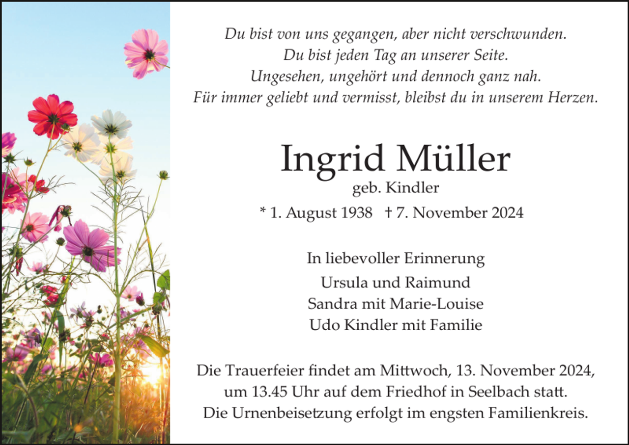 <p>Du bist von uns gegangen, aber nicht verschwunden.<br />Du bist jeden Tag an unserer Seite.<br />Ungesehen, ungehört und dennoch ganz nah.<br />Für immer geliebt und vermisst, bleibst du in unserem Herzen.</p><p>Ingrid Müller<br />geb. Kindler</p><p>* 1. August 1938 † 7. November 2024<br />In liebevoller Erinnerung<br />Ursula und Raimund<br />Sandra mit Marie­Louise<br />Udo Kindler mit Familie<br />Die Trauerfeier ﬁndet am Mi�woch, 13. November 2024,<br />um 13.45 Uhr auf dem Friedhof in Seelbach sta�.<br />Die Urnenbeise�ung erfolgt im engsten Familienkreis.</p>