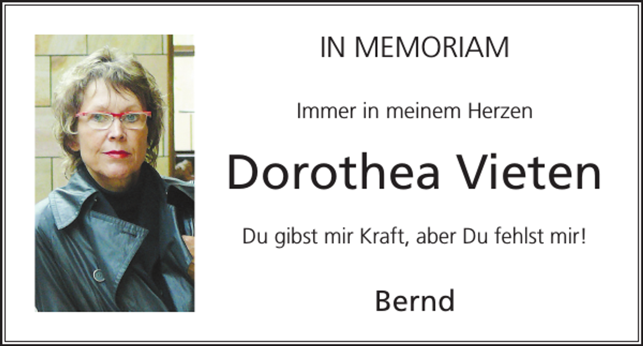 <p>IN MEMORIAM<br />Immer in meinem Herzen</p><p>Dorothea Vieten<br />Du gibst mir Kraft, aber Du fehlst mir!</p><p>Bernd</p>