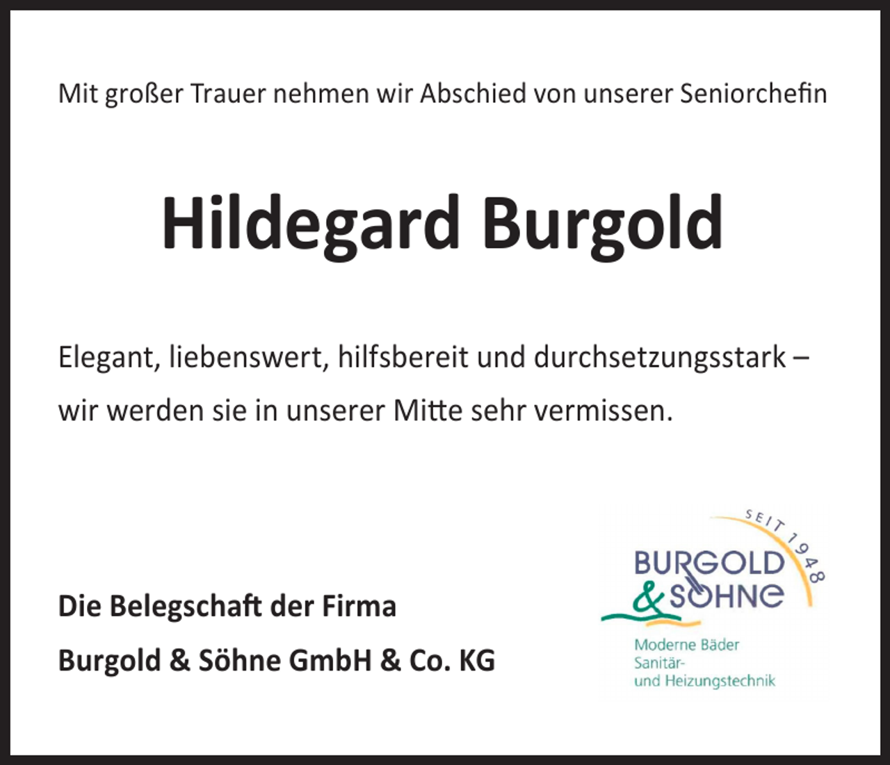 <p>Mit großer Trauer nehmen wir Abschied von unserer Seniorchefin</p><p>Hildegard Burgold<br />Elegant, liebenswert, hilfsbereit und durchsetzungsstark –<br />wir werden sie in unserer Mitte sehr vermissen.</p><p>Die Belegschaft der Firma<br />Burgold &amp; Söhne GmbH &amp; Co. KG</p>
