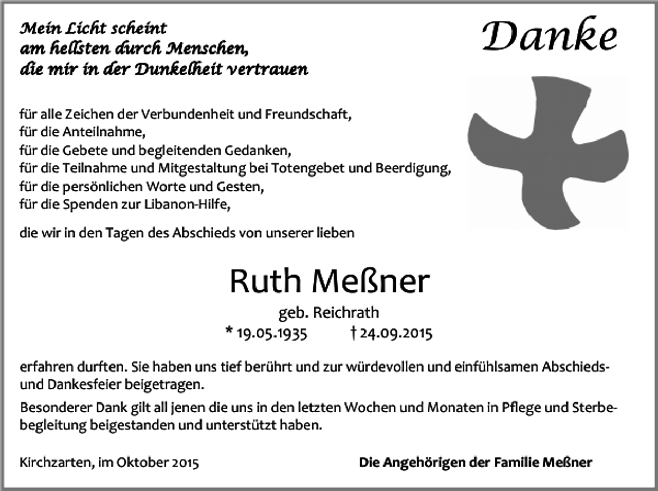 <p>Danke</p><p>Mein Licht scheint<br />am hellsten durch Menschen,<br />die mir in der Dunkelheit vertrauen<br />für alle Zeichen der Verbundenheit und Freundschaft,<br />für die Anteilnahme,<br />für die Gebete und begleitenden Gedanken,<br />für die Teilnahme und Mitgestaltung bei Totengebet und Beerdigung,<br />für die persönlichen Worte und Gesten,<br />für die Spenden zur Libanon-Hilfe,<br />die wir in den Tagen des Abschieds von unserer lieben</p><p>Ruth Meßner</p><p>geb. Reichrath<br />* 19.05.1935<br />† 24.09.2015<br />erfahren durften. Sie haben uns tief berührt und zur würdevollen und einfühlsamen Abschiedsund Dankesfeier beigetragen.<br />Besonderer Dank gilt all jenen die uns in den letzten Wochen und Monaten in Pﬂege und Sterbebegleitung beigestanden und unterstützt haben.<br />Kirchzarten, im Oktober 2015</p><p>Die Angehörigen der Familie Meßner</p>