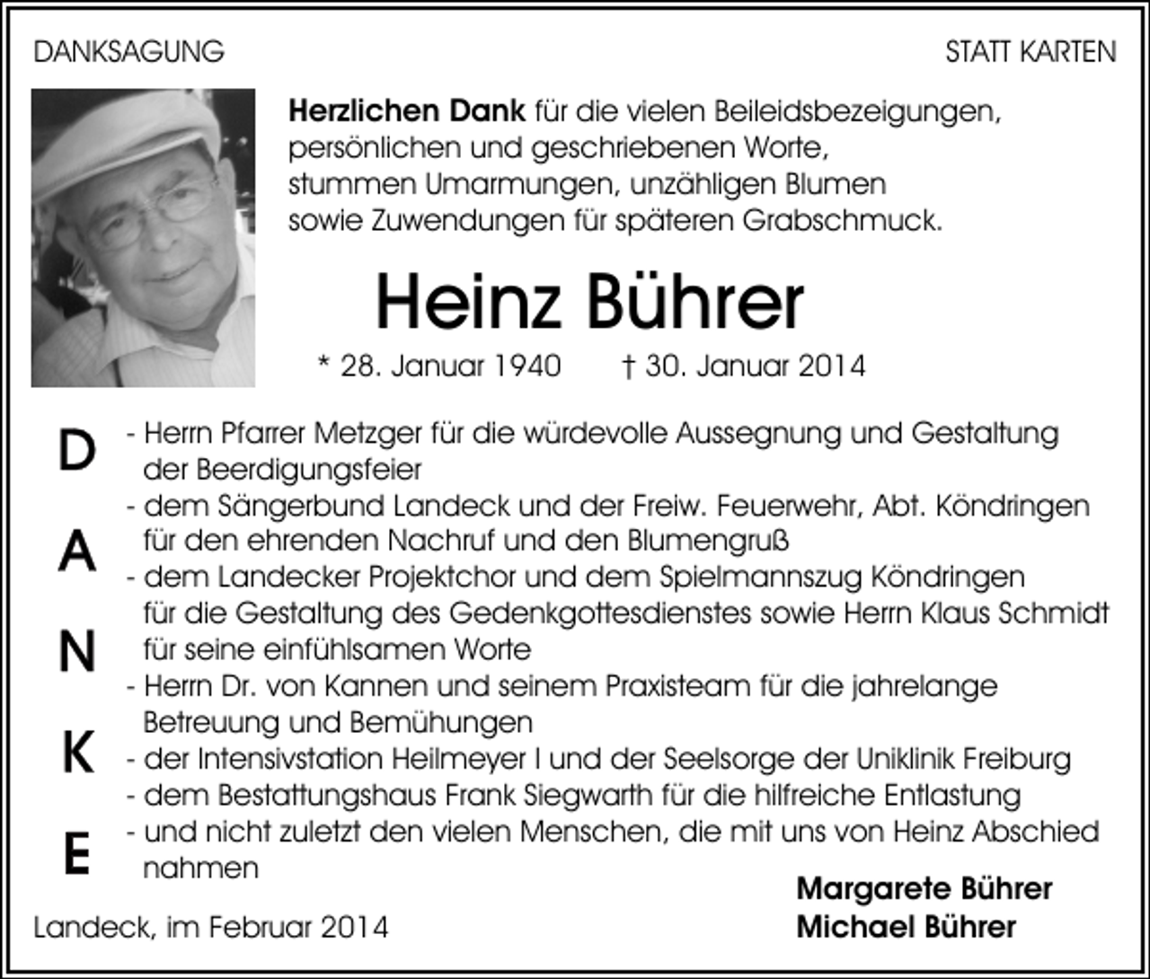 <p>STATT KARTEN</p><p>DANKSAGUNG</p><p>Herzlichen Dank für die vielen Beileidsbezeigungen,<br />persönlichen und geschriebenen Worte,<br />stummen Umarmungen, unzähligen Blumen<br />sowie Zuwendungen für späteren Grabschmuck.</p><p>Heinz Bührer<br />* 28. Januar 1940</p><p>† 30. Januar 2014</p><p>- Herrn Pfarrer Metzger für die würdevolle Aussegnung und Gestaltung<br />der Beerdigungsfeier<br />- dem Sängerbund Landeck und der Freiw. Feuerwehr, Abt. Köndringen<br />für den ehrenden Nachruf und den Blumengruß<br />- dem Landecker Projektchor und dem Spielmannszug Köndringen<br />für die Gestaltung des Gedenkgottesdienstes sowie Herrn Klaus Schmidt<br />für seine einfühlsamen Worte<br />- Herrn Dr. von Kannen und seinem Praxisteam für die jahrelange<br />Betreuung und Bemühungen<br />- der Intensivstation Heilmeyer I und der Seelsorge der Uniklinik Freiburg<br />- dem Bestattungshaus Frank Siegwarth für die hilfreiche Entlastung<br />- und nicht zuletzt den vielen Menschen, die mit uns von Heinz Abschied<br />nahmen<br />Margarete Bührer<br />Michael Bührer<br />Landeck, im Februar 2014</p>