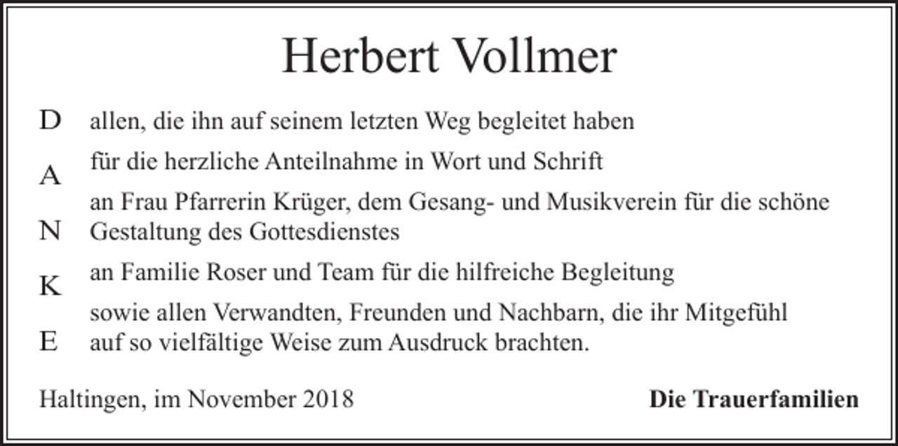 <p>Herbert Vollmer<br />D allen, die ihn auf seinem letzten Weg begleitet haben<br />A</p><p>für die herzliche Anteilnahme in Wort und Schrift<br />an Frau Pfarrerin Krüger, dem Gesang- und Musikverein für die schöne</p><p>N Gestaltung des Gottesdienstes</p><p>K an Familie Roser und Team für die hilfreiche Begleitung<br />E</p><p>sowie allen Verwandten, Freunden und Nachbarn, die ihr Mitgefühl<br />auf so vielfältige Weise zum Ausdruck brachten.</p><p>Haltingen, im November 2018</p><p>Die Trauerfamilien</p>