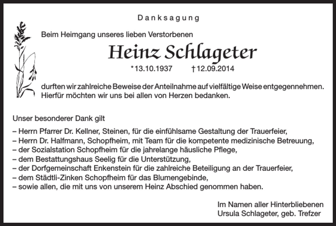 <p>Danksagung<br />Beim Heimgang unseres lieben Verstorbenen</p><p>Heinz Schlageter<br />* 13.10.1937</p><p>† 12.09.2014</p><p>durften wir zahlreiche Beweise der Anteilnahme auf vielfältige Weise entgegennehmen.<br />Hierfür möchten wir uns bei allen von Herzen bedanken.<br />Unser besonderer Dank gilt<br />– Herrn Pfarrer Dr. Kellner, Steinen, für die einfühlsame Gestaltung der Trauerfeier,<br />– Herrn Dr. Halfmann, Schopfheim, mit Team für die kompetente medizinische Betreuung,<br />– der Sozialstation Schopfheim für die jahrelange häusliche Pflege,<br />– dem Bestattungshaus Seelig für die Unterstützung,<br />– der Dorfgemeinschaft Enkenstein für die zahlreiche Beteiligung an der Trauerfeier,<br />– dem Städtli-Zinken Schopfheim für das Blumengebinde,<br />– sowie allen, die mit uns von unserem Heinz Abschied genommen haben.<br />Im Namen aller Hinterbliebenen<br />Ursula Schlageter, geb. Trefzer</p>