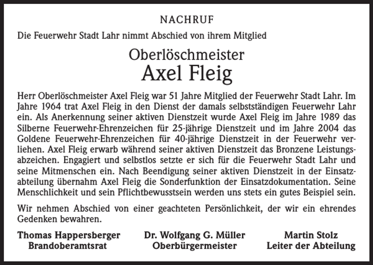 <p>NACH R U F<br />Die Feuerwehr Stadt Lahr nimmt Abschied von ihrem Mitglied</p><p>Oberlöschmeister</p><p>Axel Fleig</p><p>Herr Oberlöschmeister Axel Fleig war 51 Jahre Mitglied der Feuerwehr Stadt Lahr. Im<br />Jahre 1964 trat Axel Fleig in den Dienst der damals selbstständigen Feuerwehr Lahr<br />ein. Als Anerkennung seiner aktiven Dienstzeit wurde Axel Fleig im Jahre 1989 das<br />Silberne Feuerwehr-Ehrenzeichen für 25-jährige Dienstzeit und im Jahre 2004 das<br />Goldene Feuerwehr-Ehrenzeichen für 40-jährige Dienstzeit in der Feuerwehr ver­<br />liehen. Axel Fleig erwarb während seiner aktiven Dienstzeit das Bronzene Leistungsabzeichen. Engagiert und selbstlos setzte er sich für die Feuerwehr Stadt Lahr und<br />seine Mitmenschen ein. Nach Beendigung seiner aktiven Dienstzeit in der Einsatz­<br />abteilung übernahm Axel Fleig die Sonderfunktion der Einsatzdokumentation. Seine<br />Menschlichkeit und sein Pflichtbewusstsein werden uns stets ein gutes Beispiel sein.<br />Wir nehmen Abschied von einer geachteten Persönlichkeit, der wir ein ehrendes<br />Gedenken bewahren.<br />homas Happersberger<br />T<br />Brandoberamtsrat</p><p>Dr. Wolfgang G. Müller<br />Oberbürgermeister</p><p>Martin Stolz<br />Leiter der Abteilung</p>