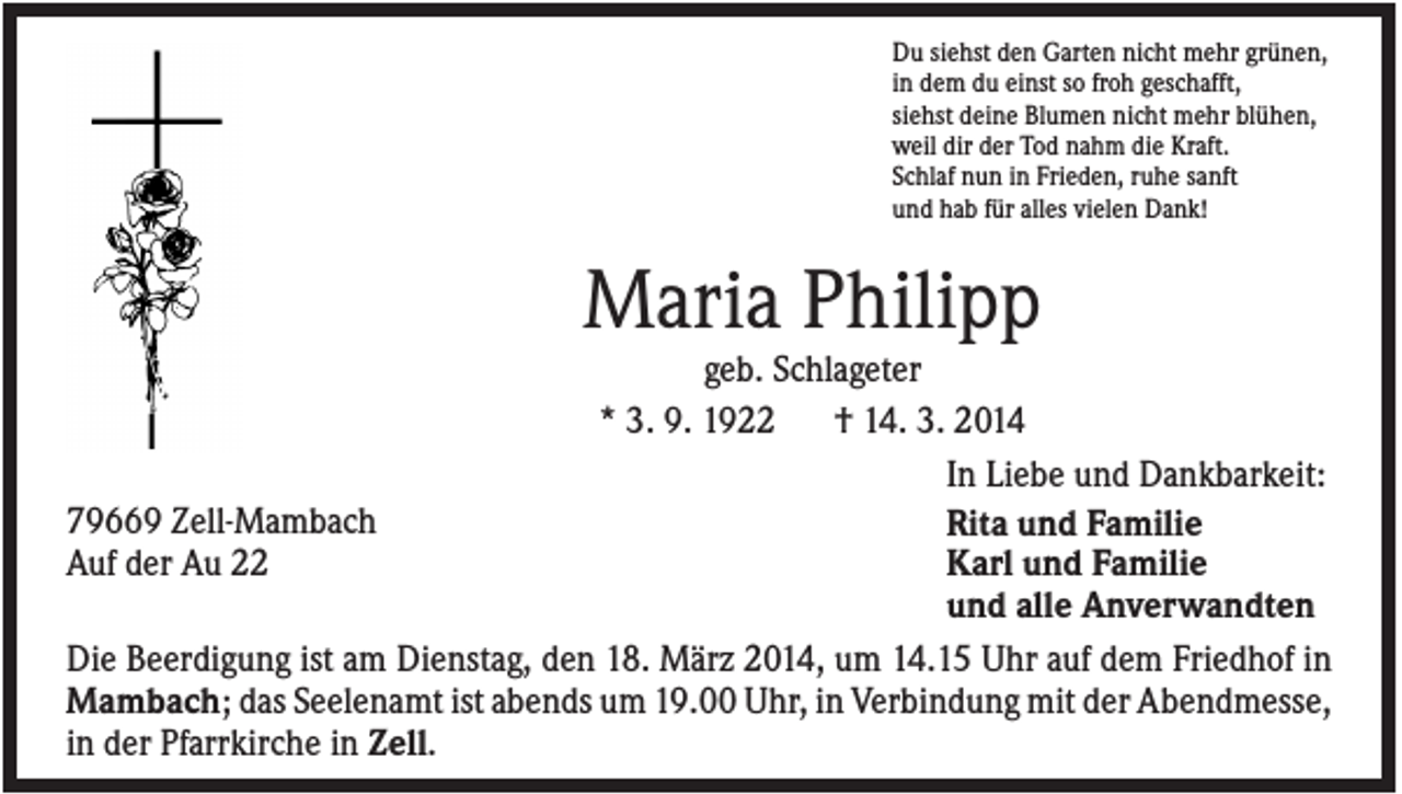 <p>Du siehst den Garten nicht mehr grünen,<br />in dem du einst so froh geschafft,<br />siehst deine Blumen nicht mehr blühen,<br />weil dir der Tod nahm die Kraft.<br />Schlaf nun in Frieden, ruhe sanft<br />und hab für alles vielen Dank!</p><p>Maria Philipp<br />geb. Schlageter<br />* 3. 9. 1922<br />† 14. 3. 2014<br />In Liebe und Dankbarkeit:<br />79669 Zell-Mambach<br />Rita und Familie<br />Auf der Au 22<br />Karl und Familie<br />und alle Anverwandten<br />Die Beerdigung ist am Dienstag, den 18. März 2014, um 14.15 Uhr auf dem Friedhof in<br />Mambach; das Seelenamt ist abends um 19.00 Uhr, in Verbindung mit der Abendmesse,<br />in der Pfarrkirche in Zell.</p>