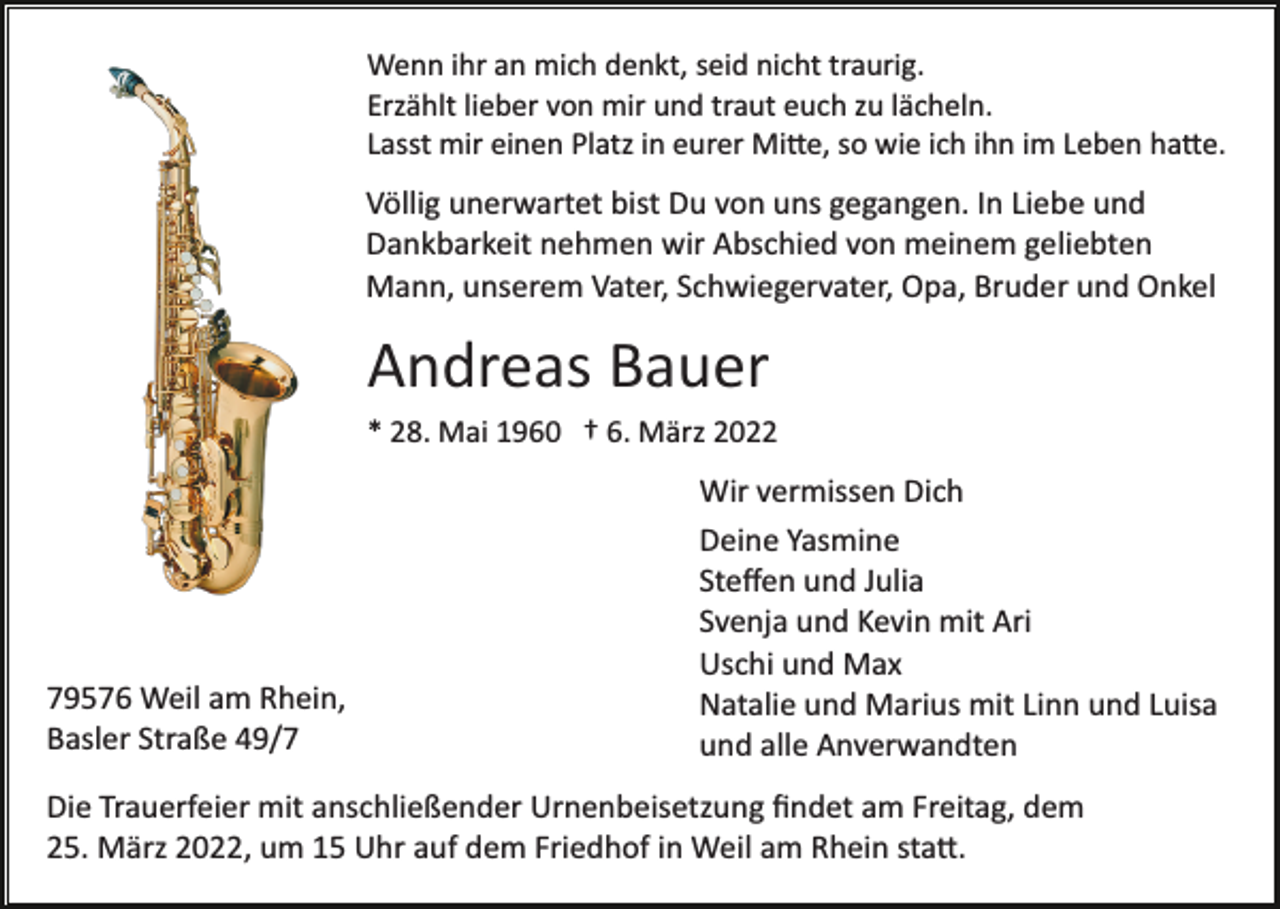 <p>Wenn ihr an mich denkt, seid nicht traurig.<br />Erzählt lieber von mir und traut euch zu lächeln.<br />Lasst mir einen Platz in eurer Mi�e, so wie ich ihn im Leben ha�e.</p><p>Völlig unerwartet bist Du von uns gegangen. In Liebe und<br />Dankbarkeit nehmen wir Abschied von meinem geliebten<br />Mann, unserem Vater, Schwiegervater, Opa, Bruder und Onkel</p><p>Andreas Bauer<br />* 28. Mai 1960 † 6. März 2022</p><p>79576 Weil am Rhein,<br />Basler Straße 49/7</p><p>Wir vermissen Dich<br />Deine Yasmine<br />Steﬀen und Julia<br />Svenja und Kevin mit Ari<br />Uschi und Max<br />Natalie und Marius mit Linn und Luisa<br />und alle Anverwandten</p><p>Die Trauerfeier mit anschließender Urnenbeisetzung ﬁndet am Freitag, dem<br />25. März 2022, um 15 Uhr auf dem Friedhof in Weil am Rhein sta�.</p>