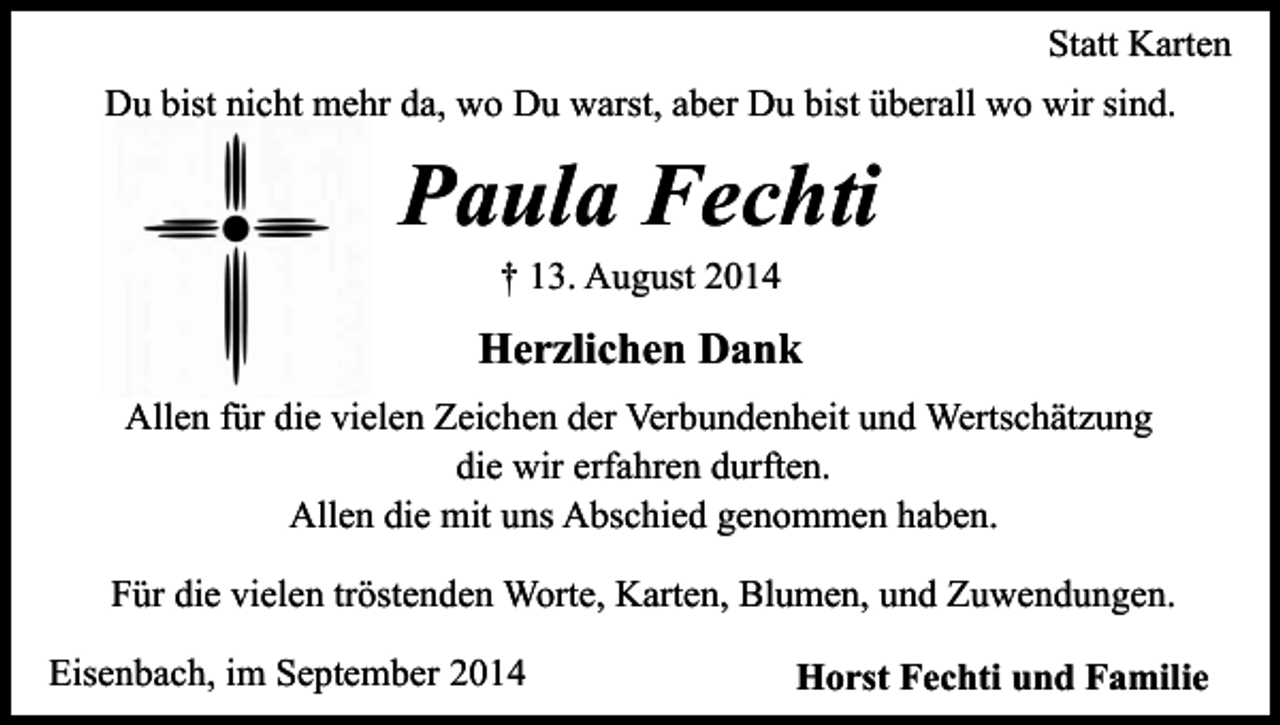 <p>Statt Karten<br />Du bist nicht mehr da, wo Du warst, aber Du bist überall wo wir sind.</p><p>Paula Fechti<br />† 13. August 2014</p><p>Herzlichen Dank<br />Allen für die vielen Zeichen der Verbundenheit und Wertschätzung<br />die wir erfahren durften.<br />Allen die mit uns Abschied genommen haben.<br />Für die vielen tröstenden Worte, Karten, Blumen, und Zuwendungen.<br />Eisenbach, im September 2014</p><p>Horst Fechti und Familie</p>