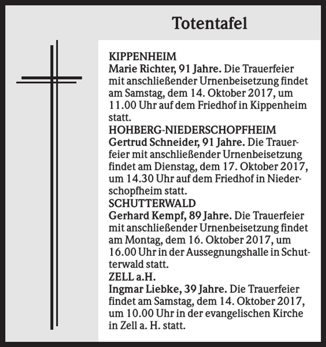 <p>Totentafel<br />KIPPENHEIM<br />Marie Richter, 91 Jahre. Die Trauerfeier<br />mit anschließender Urnenbeisetzung findet<br />am Samstag, dem 14. Oktober 2017, um<br />11.00 Uhr auf dem Friedhof in Kippenheim<br />statt.<br />HOHBERG-NIEDERSCHOPFHEIM<br />Gertrud Schneider, 91 Jahre. Die Trauerfeier mit anschließender Urnenbeisetzung<br />findet am Dienstag, dem 17. Oktober 2017,<br />um 14.30 Uhr auf dem Friedhof in Niederschopfheim statt.<br />SCHUTTERWALD<br />Gerhard Kempf, 89 Jahre. Die Trauerfeier<br />mit anschließender Urnenbeisetzung findet<br />am Montag, dem 16. Oktober 2017, um<br />16.00 Uhr in der Aussegnungshalle in Schutterwald statt.<br />ZELL a.H.<br />Ingmar Liebke, 39 Jahre. Die Trauerfeier<br />findet am Samstag, dem 14. Oktober 2017,<br />um 10.00 Uhr in der evangelischen Kirche<br />in Zell a. H. statt.</p>