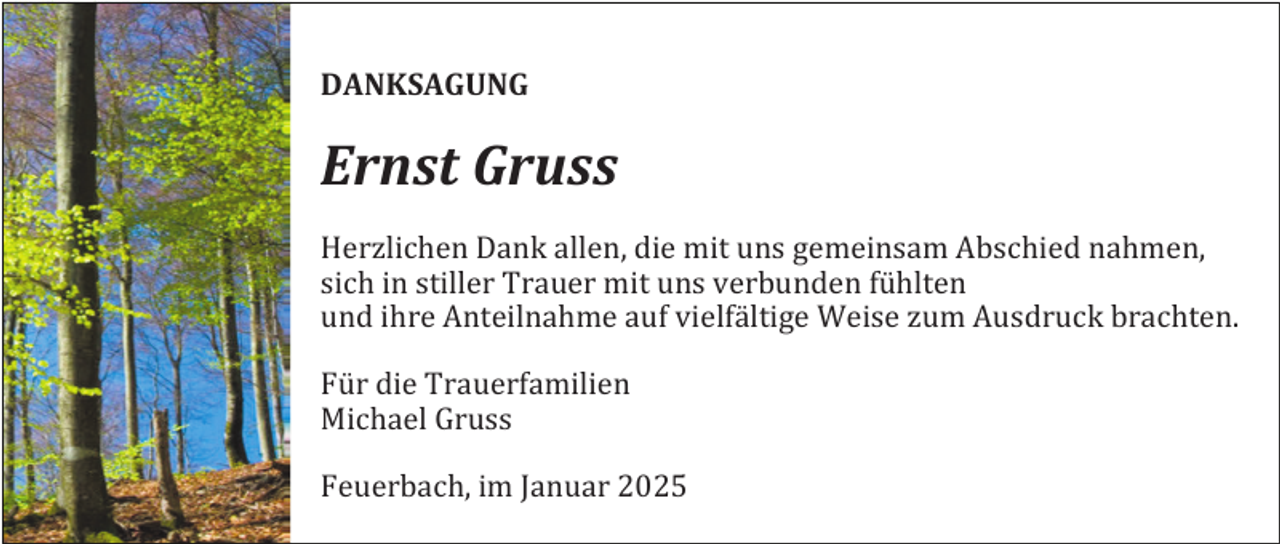 <p>DANKSAGUNG</p><p>Ernst Gruss<br />Herzlichen Dank allen, die mit uns gemeinsam Abschied nahmen,<br />sich in stiller Trauer mit uns verbunden fühlten<br />und ihre Anteilnahme auf vielfältige Weise zum Ausdruck brachten.<br />Für die Trauerfamilien<br />Michael Gruss<br />Feuerbach, im Januar 2025</p>