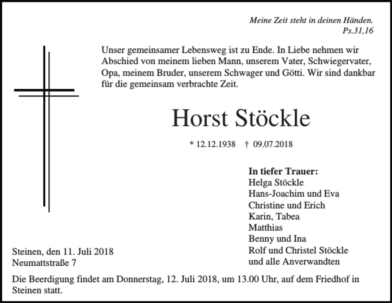 <p>Meine Zeit steht in deinen Händen.<br />Ps.31,16</p><p>Unser gemeinsamer Lebensweg ist zu Ende. In Liebe nehmen wir<br />Abschied von meinem lieben Mann, unserem Vater, Schwiegervater,<br />Opa, meinem Bruder, unserem Schwager und Götti. Wir sind dankbar<br />für die gemeinsam verbrachte Zeit.</p><p>Horst Stöckle<br />* 12.12.1938 † 09.07.2018</p><p>Steinen, den 11. Juli 2018<br />Neumattstraße 7</p><p>In tiefer Trauer:<br />Helga Stöckle<br />Hans-Joachim und Eva<br />Christine und Erich<br />Karin, Tabea<br />Matthias<br />Benny und Ina<br />Rolf und Christel Stöckle<br />und alle Anverwandten</p><p>Die Beerdigung findet am Donnerstag, 12. Juli 2018, um 13.00 Uhr, auf dem Friedhof in<br />Steinen statt.</p>