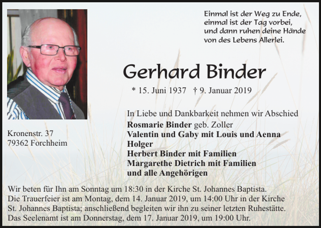 <p>Einmal ist der Weg zu Ende,<br />einmal ist der Tag vorbei,<br />und dann ruhen deine Hände<br />von des Lebens Allerlei.</p><p>Gerhard Binder<br />* 15. Juni 1937 † 9. Januar 2019</p><p>Kronenstr. 39362 Forchheim</p><p>In Liebe und Dankbarkeit nehmen wir Abschied<br />Rosmarie Binder geb. Zoller<br />Valentin und Gaby mit Louis und Aenna<br />Holger<br />Herbert Binder mit Familien<br />Margarethe Dietrich mit Familien<br />und alle Angehörigen</p><p>Wir beten für Ihn am Sonntag um 18:30 in der Kirche St. Johannes Baptista.<br />Die Trauerfeier ist am Montag, dem 14. Januar 2019, um 14:00 Uhr in der Kirche<br />St. Johannes Baptista; anschließend begleiten wir ihn zu seiner letzten Ruhestätte.<br />Das Seelenamt ist am Donnerstag, dem 17. Januar 2019, um 19:00 Uhr.</p>
