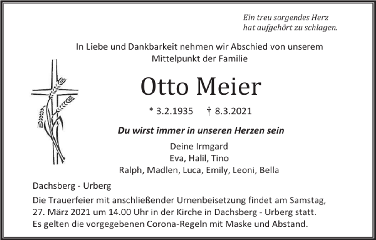 <p>Ein treu sorgendes Herz<br />hat aufgehört zu schlagen.</p><p>In Liebe und Dankbarkeit nehmen wir Abschied von unserem<br />Mittelpunkt der Familie</p><p>Otto Meier<br />* 3.2.1935</p><p>† 8.3.2021</p><p>Du wirst immer in unseren Herzen sein<br />Deine Irmgard<br />Eva, Halil, Tino<br />Ralph, Madlen, Luca, Emily, Leoni, Bella<br />Dachsberg - Urberg<br />Die Trauerfeier mit anschließender Urnenbeisetzung findet am Samstag,<br />27. März 2021 um 14.00 Uhr in der Kirche in Dachsberg - Urberg statt.<br />Es gelten die vorgegebenen Corona-Regeln mit Maske und Abstand.</p>