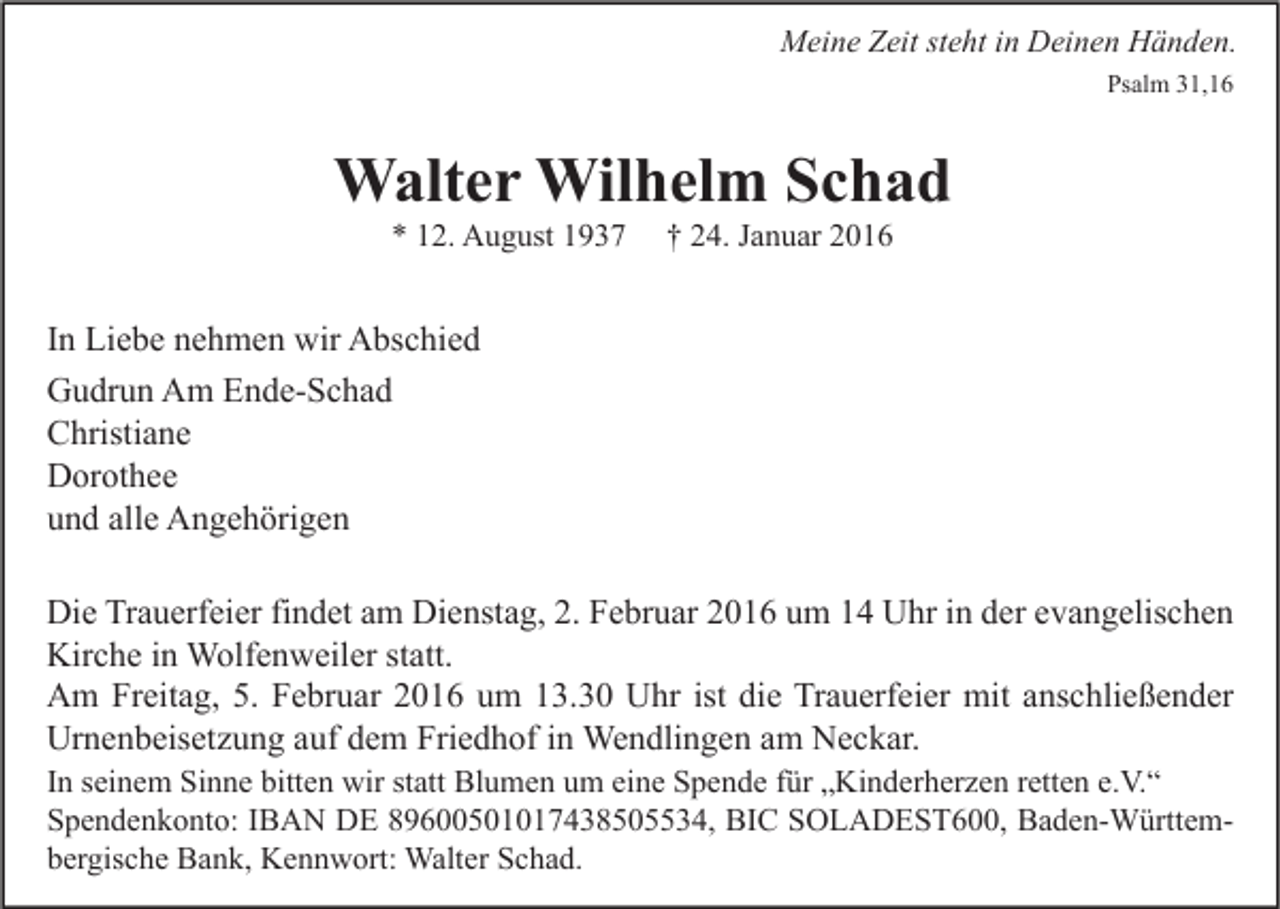 <p>Meine Zeit steht in Deinen Händen.<br />Psalm 31,16</p><p>Walter Wilhelm Schad<br />* 12. August 1937</p><p>† 24. Januar 2016</p><p>In Liebe nehmen wir Abschied<br />Gudrun Am Ende-Schad<br />Christiane<br />Dorothee<br />und alle Angehörigen<br />Die Trauerfeier findet am Dienstag, 2. Februar 2016 um 14 Uhr in der evangelischen<br />Kirche in Wolfenweiler statt.<br />Am Freitag, 5. Februar 2016 um 13.30 Uhr ist die Trauerfeier mit anschließender<br />Urnenbeisetzung auf dem Friedhof in Wendlingen am Neckar.<br />In seinem Sinne bitten wir statt Blumen um eine Spende für „Kinderherzen retten e.V.“<br />Spendenkonto: IBAN DE 89600501017438505534, BIC SOLADEST600, Baden-Württembergische Bank, Kennwort: Walter Schad.</p>