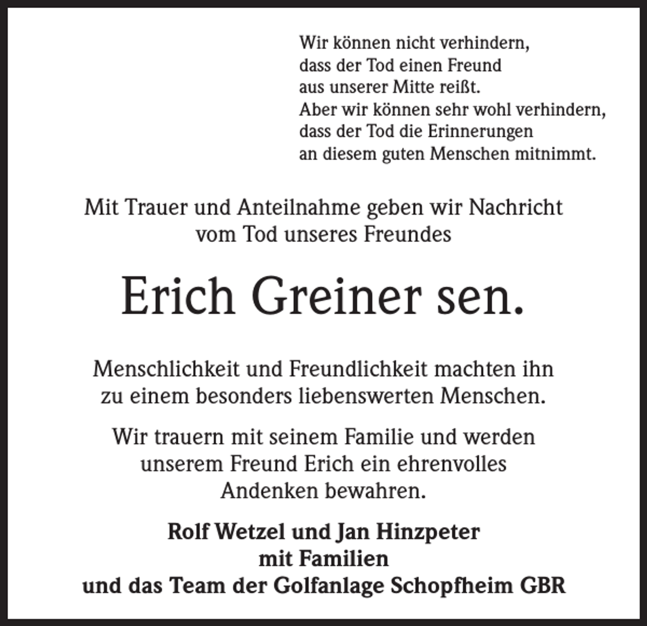 <p>Wir können nicht verhindern,<br />dass der Tod einen Freund<br />aus unserer Mitte reißt.<br />Aber wir können sehr wohl verhindern,<br />dass der Tod die Erinnerungen<br />an diesem guten Menschen mitnimmt.</p><p>Mit Trauer und Anteilnahme geben wir Nachricht<br />vom Tod unseres Freundes</p><p>Erich Greiner sen.<br />Menschlichkeit und Freundlichkeit machten ihn<br />zu einem besonders liebenswerten Menschen.<br />Wir trauern mit seinem Familie und werden<br />unserem Freund Erich ein ehrenvolles<br />Andenken bewahren.<br />Rolf Wetzel und Jan Hinzpeter<br />mit Familien<br />und das Team der Golfanlage Schopfheim GBR</p>