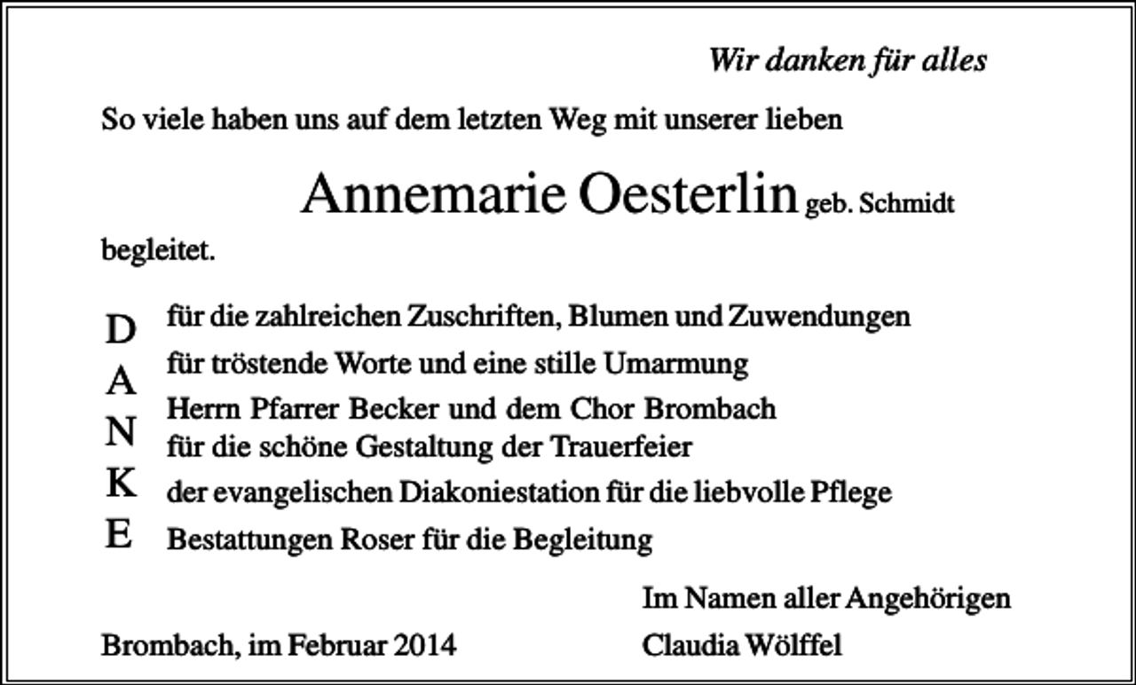 <p>Wir danken für alles<br />So viele haben uns auf dem letzten Weg mit unserer lieben</p><p>Annemarie Oesterlin geb. Schmidt<br />begleitet.</p><p>D<br />A<br />N<br />K<br />E</p><p>für die zahlreichen Zuschriften, Blumen und Zuwendungen<br />für tröstende Worte und eine stille Umarmung<br />Herrn Pfarrer Becker und dem Chor Brombach<br />für die schöne Gestaltung der Trauerfeier<br />der evangelischen Diakoniestation für die liebvolle Pflege<br />Bestattungen Roser für die Begleitung</p><p>Brombach, im Februar 2014</p><p>Im Namen aller Angehörigen<br />Claudia Wölffel</p>