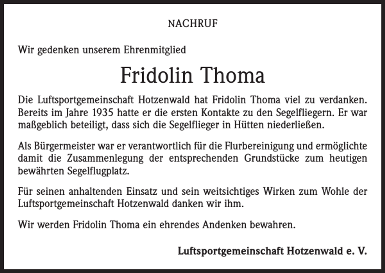 <p>N ACHRUF</p><p>Wir gedenken unserem Ehrenmitglied</p><p>Fridolin Thoma<br />Die Luftsportgemeinschaft Hotzenwald hat Fridolin Thoma viel zu verdanken.<br />Bereits im Jahre 1935 hatte er die ersten Kontakte zu den Segelfliegern. Er war<br />maßgeblich beteiligt, dass sich die Segelflieger in Hütten niederließen.<br />Als Bürgermeister war er verantwortlich für die Flurbereinigung und ermöglichte<br />damit die Zusammenlegung der entsprechenden Grundstücke zum heutigen<br />bewährten Segelflugplatz.<br />Für seinen anhaltenden Einsatz und sein weitsichtiges Wirken zum Wohle der<br />Luftsportgemeinschaft Hotzenwald danken wir ihm.<br />Wir werden Fridolin Thoma ein ehrendes Andenken bewahren.</p><p>Luftsportgemeinschaft Hotzenwald e. V.</p>