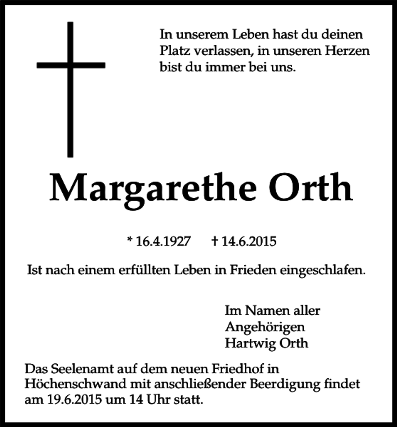 <p>In unserem Leben hast du deinen<br />Platz verlassen, in unseren Herzen<br />bist du immer bei uns.</p><p>Margarethe Orth<br />* 16.4.1927</p><p>† 14.6.2015</p><p>Ist nach einem erfüllten Leben in Frieden eingeschlafen.<br />Im Namen aller<br />Angehörigen<br />Hartwig Orth<br />Das Seelenamt auf dem neuen Friedhof in<br />Höchenschwand mit anschließender Beerdigung findet<br />am 19.6.2015 um 14 Uhr statt.</p>