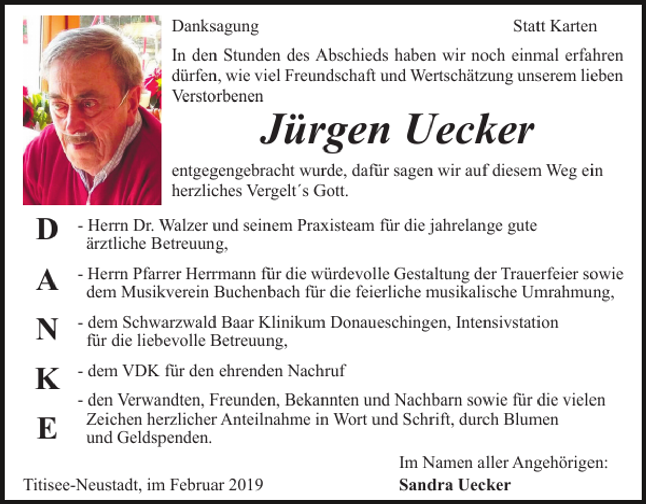 <p>Danksagung</p><p>Statt Karten</p><p>In den Stunden des Abschieds haben wir noch einmal erfahren<br />dürfen, wie viel Freundschaft und Wertschätzung unserem lieben<br />Verstorbenen</p><p>Jürgen Uecker<br />entgegengebracht wurde, dafür sagen wir auf diesem Weg ein<br />herzliches Vergelt´s Gott.</p><p>D</p><p>- Herrn Dr. Walzer und seinem Praxisteam für die jahrelange gute<br />ärztliche Betreuung,</p><p>A</p><p>- Herrn Pfarrer Herrmann für die würdevolle Gestaltung der Trauerfeier sowie<br />dem Musikverein Buchenbach für die feierliche musikalische Umrahmung,</p><p>N</p><p>- dem Schwarzwald Baar Klinikum Donaueschingen, Intensivstation<br />für die liebevolle Betreuung,</p><p>K</p><p>- dem VDK für den ehrenden Nachruf</p><p>- den Verwandten, Freunden, Bekannten und Nachbarn sowie für die vielen<br />Zeichen herzlicher Anteilnahme in Wort und Schrift, durch Blumen<br />und Geldspenden.<br />Im Namen aller Angehörigen:<br />Titisee-Neustadt, im Februar 2019<br />Sandra Uecker</p><p>E</p>