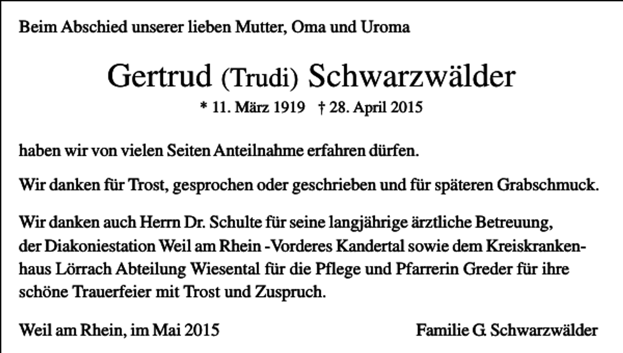 <p>Beim Abschied unserer lieben Mutter, Oma und Uroma</p><p>Gertrud (Trudi) Schwarzwälder<br />* 11. März 1919 † 28. April 2015</p><p>haben wir von vielen Seiten Anteilnahme erfahren dürfen.<br />Wir danken für Trost, gesprochen oder geschrieben und für späteren Grabschmuck.<br />Wir danken auch Herrn Dr. Schulte für seine langjährige ärztliche Betreuung,<br />der Diakoniestation Weil am Rhein -Vorderes Kandertal sowie dem Kreiskrankenhaus Lörrach Abteilung Wiesental für die Pflege und Pfarrerin Greder für ihre<br />schöne Trauerfeier mit Trost und Zuspruch.<br />Weil am Rhein, im Mai 2015</p><p>Familie G. Schwarzwälder</p>