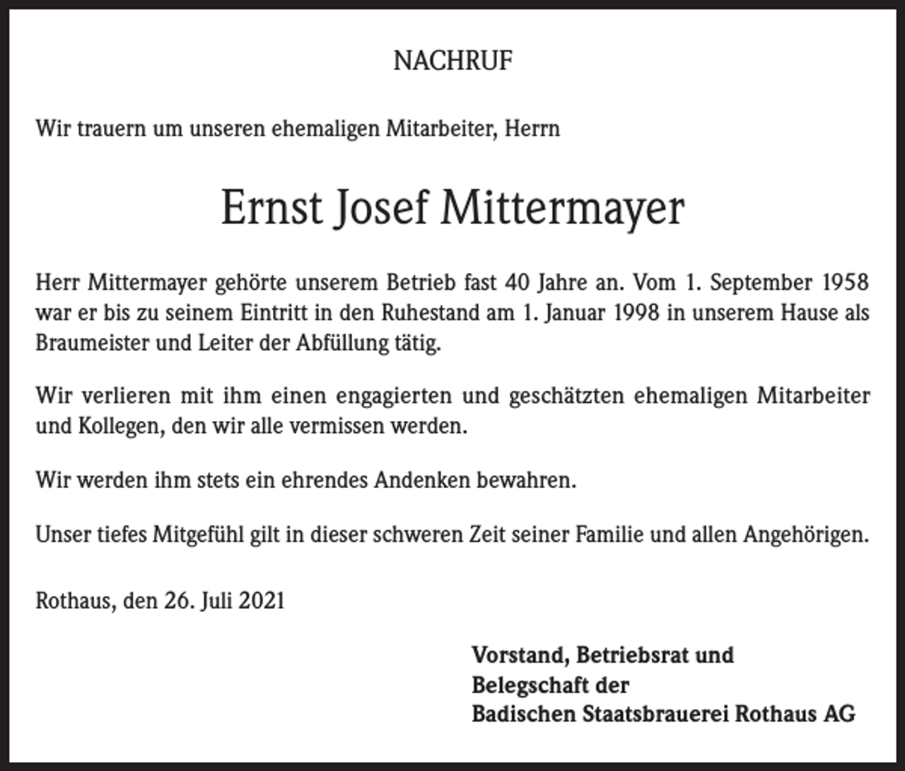 <p>NACHRUF<br />Wir trauern um unseren ehemaligen Mitarbeiter, Herrn</p><p>Ernst Josef Mittermayer<br />Herr Mittermayer gehörte unserem Betrieb fast 40 Jahre an. Vom 1. September 1958<br />war er bis zu seinem Eintritt in den Ruhestand am 1. Januar 1998 in unserem Hause als<br />Braumeister und Leiter der Abfüllung tätig.<br />Wir verlieren mit ihm einen engagierten und geschätzten ehemaligen Mitarbeiter<br />und Kollegen, den wir alle vermissen werden.<br />Wir werden ihm stets ein ehrendes Andenken bewahren.<br />Unser tiefes Mitgefühl gilt in dieser schweren Zeit seiner Familie und allen Angehörigen.<br />Rothaus, den 26. Juli 2021<br />Vorstand, Betriebsrat und<br />Belegschaft der<br />Badischen Staatsbrauerei Rothaus AG</p>