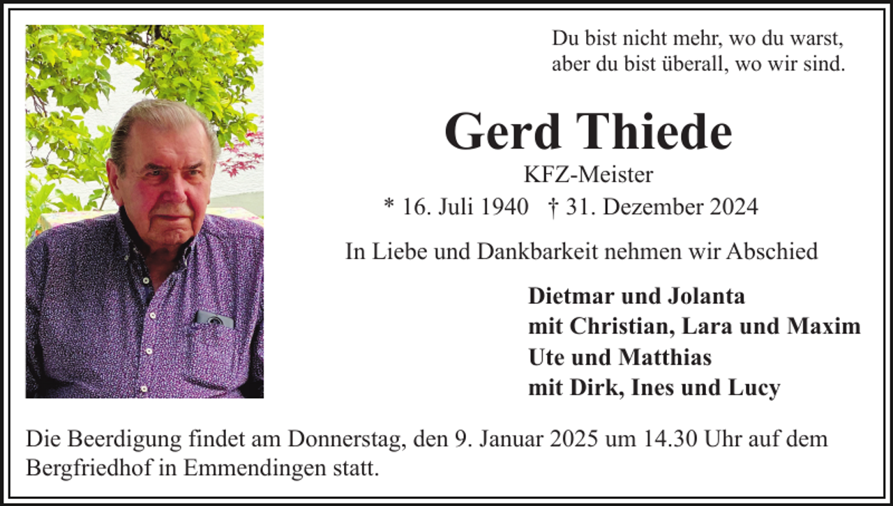 <p>Du bist nicht mehr, wo du warst,<br />aber du bist überall, wo wir sind.</p><p>Gerd Thiede</p><p>KFZ-Meister<br />* 16. Juli 1940 † 31. Dezember 2024<br />In Liebe und Dankbarkeit nehmen wir Abschied<br />Dietmar und Jolanta<br />mit Christian, Lara und Maxim<br />Ute und Matthias<br />mit Dirk, Ines und Lucy<br />Die Beerdigung findet am Donnerstag, den 9. Januar 2025 um 14.30 Uhr auf dem<br />Bergfriedhof in Emmendingen statt.</p>