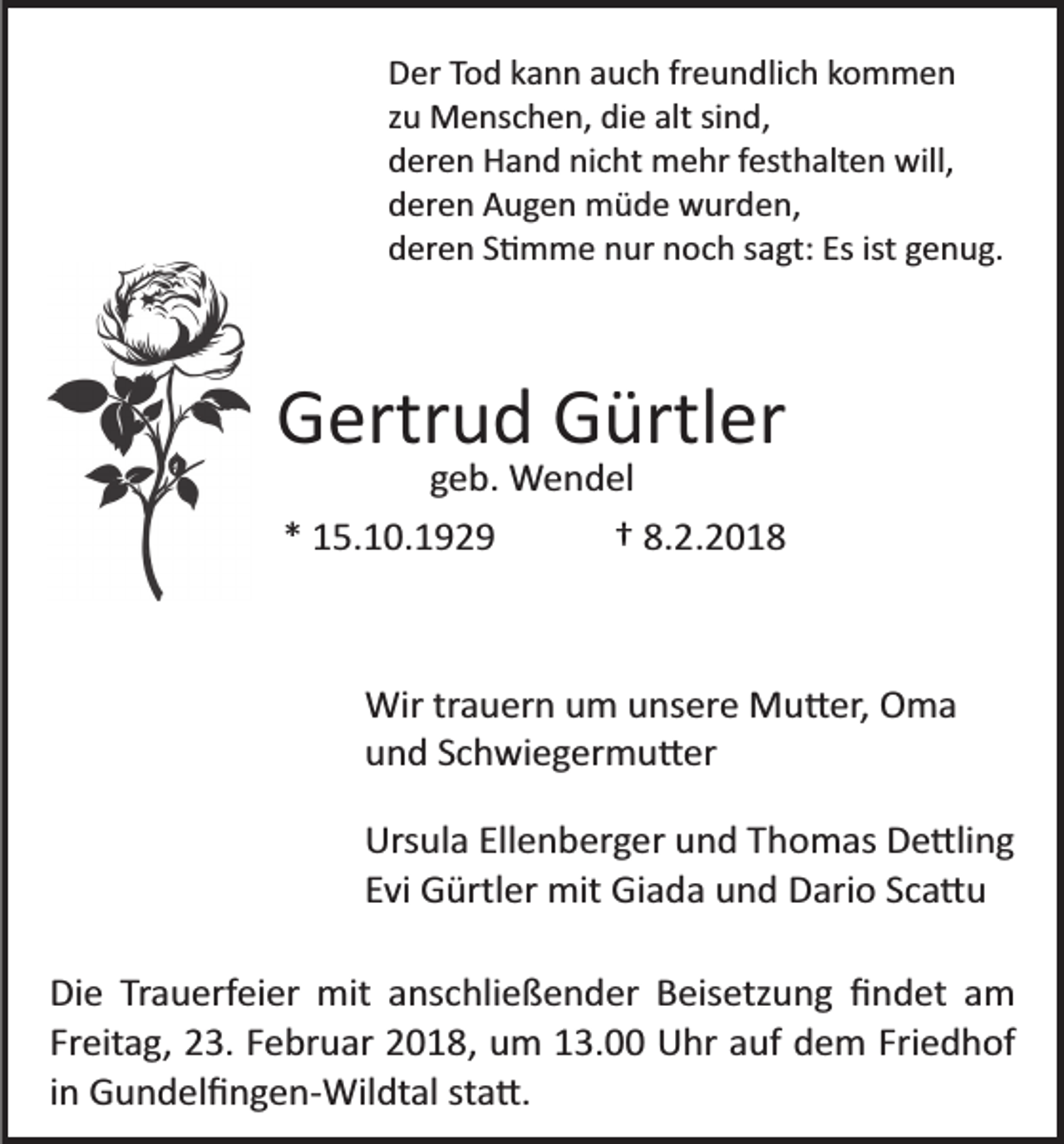 <p>DDer<br />er TTod<br />o d kkann<br />a n n aauch<br />u c h frfreundlich<br />e u n d li c h kommen<br />ko m men<br />sind,<br />zzuu Menschen,<br />M e ns c h e n, die<br />di e alt<br />alt si<br />n d,<br />dderen<br />er e n Hand<br />H a n d ni<br />c ht mehr<br />m e hr ffesthalten<br />e st h alt e n will,<br />will,<br />nicht<br />dderen<br />er e n Augen<br />A u g e n müde<br />m ü d e wurden,<br />w ur d e n,<br />dderen<br />er e n SS�mme<br />� m m e nnur<br />ur nnoch<br />o c h ssagt:<br />a gt: Es<br />Es ist<br />e n u g.<br />ist ggenug.</p><p>GGertrud<br />ertr u d GGürtler<br />ürtl er</p><p>geb.<br />g e b. Wendel<br />W e n d el<br />** 15.10.1929<br />1 5. 1 0. 1 9 2 9<br />†† 8.<br />8.2.2018<br />2.2018</p><p>Wir<br />a u er n u um<br />m u unsere<br />ns er e MMu�er,<br />u � er, Oma<br />O ma<br />Wirtrtrauern<br />uund<br />n d SSchwiegermu�er<br />c h wi e g er m u � er<br />Urs ul a Ell<br />Ursula<br />Ellenberger<br />e n b er g er uund<br />n d TThomas<br />h o m as De�ling<br />D e �li n g<br />EEvi<br />vi Gürtler<br />G ürtl er mit<br />mit Giada<br />Gi a d a und<br />u n d Dario<br />D ari o Sca�u<br />Sc a � u<br />Die<br />Di<br />e TrTrauerfeier<br />a u erf ei er mit<br />mit aanschließender<br />ns c hli e ß e n d er Beisetzung<br />B eis etz u n g ﬁﬁndet<br />n d et aam<br />m<br />Freitag,<br />Friedhof<br />Fr eit a g, 23.<br />2 3. FFebruar<br />e br u ar 2018,<br />2 0 1 8 , um<br />u m 13.00<br />1 3. Uhr<br />U hr auf<br />a uf dem<br />d e m Fri<br />e d h of<br />iinn Gundelﬁngen­Wildtal<br />G u n d el ﬁ n g e n­ Wil dt al sta�.<br />st a �.</p>