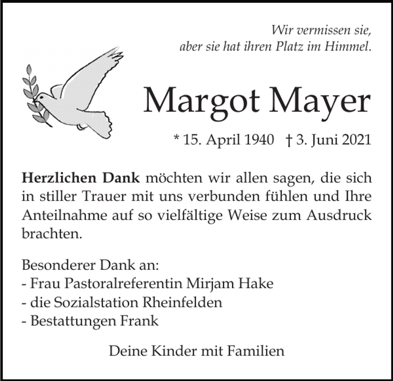 <p>Wir vermissen sie,<br />aber sie hat ihren Platz im Himmel.</p><p>Margot Mayer<br />* 15. April 1940 † 3. Juni 2021<br />Herzlichen Dank möchten wir allen sagen, die sich<br />in stiller Trauer mit uns verbunden fühlen und Ihre<br />Anteilnahme auf so vielfältige Weise zum Ausdruck<br />brachten.<br />Besonderer Dank an:<br />- Frau Pastoralreferentin Mirjam Hake<br />- die Sozialstation Rheinfelden<br />- Bestattungen Frank<br />Deine Kinder mit Familien</p>