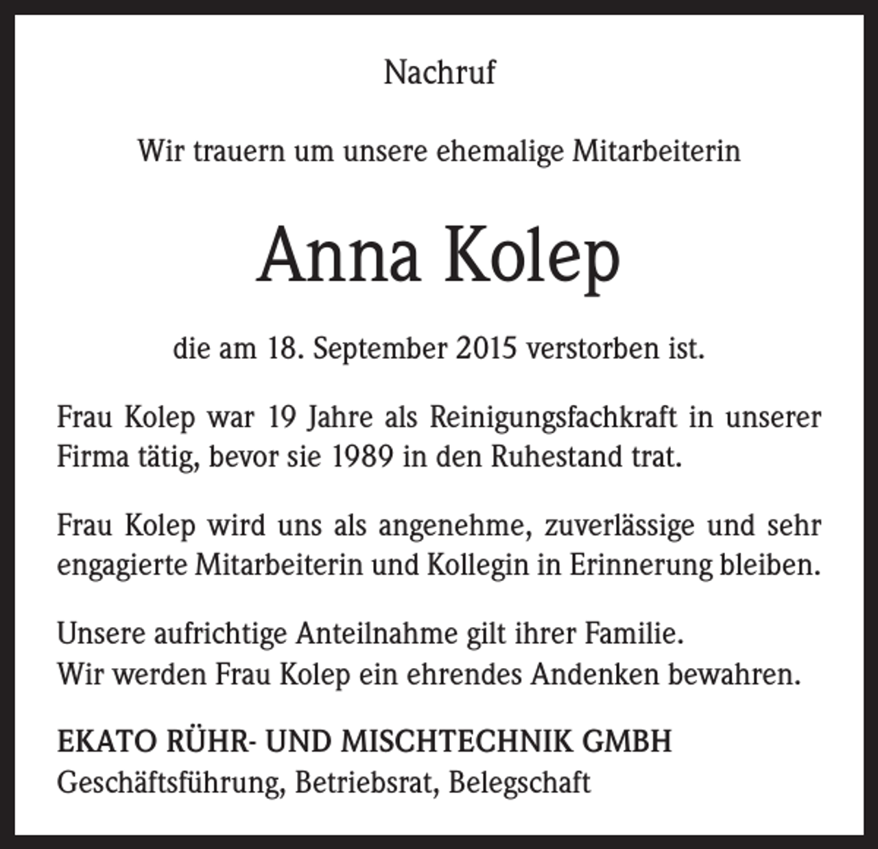 <p>Nachruf<br />Wir trauern um unsere ehemalige Mitarbeiterin</p><p>Anna Kolep<br />die am 18. September 2015 verstorben ist.<br />Frau Kolep war 19 Jahre als Reinigungsfachkraft in unserer<br />Firma tätig, bevor sie 1989 in den Ruhestand trat.<br />Frau Kolep wird uns als angenehme, zuverlässige und sehr<br />engagierte Mitarbeiterin und Kollegin in Erinnerung bleiben.<br />Unsere aufrichtige Anteilnahme gilt ihrer Familie.<br />Wir werden Frau Kolep ein ehrendes Andenken bewahren.<br />EKATO RÜHR- UND MISCHTECHNIK GMBH<br />Geschäftsführung, Betriebsrat, Belegschaft</p>