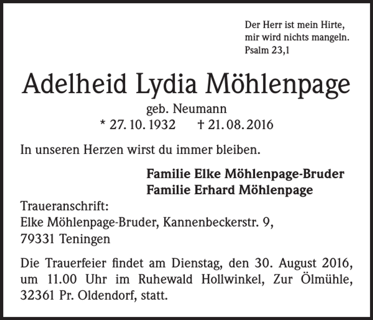 <p>Der Herr ist mein Hirte,<br />mir wird nichts mangeln.<br />Psalm 23,1</p><p>Adelheid Lydia Möhlenpage<br />geb. Neumann<br />* 27. 10. 1932 † 21. 08. 2016<br />In unseren Herzen wirst du immer bleiben.<br />Familie Elke Möhlenpage-Bruder<br />Familie Erhard Möhlenpage</p><p>Traueranschrift:<br />Elke Möhlenpage-Bruder, Kannenbeckerstr. 9,<br />79331 Teningen</p><p>Die Trauerfeier findet am Dienstag, den 30. August 2016,<br />um 11.00 Uhr im Ruhewald Hollwinkel, Zur Ölmühle,<br />32361 Pr. Oldendorf, statt.</p>