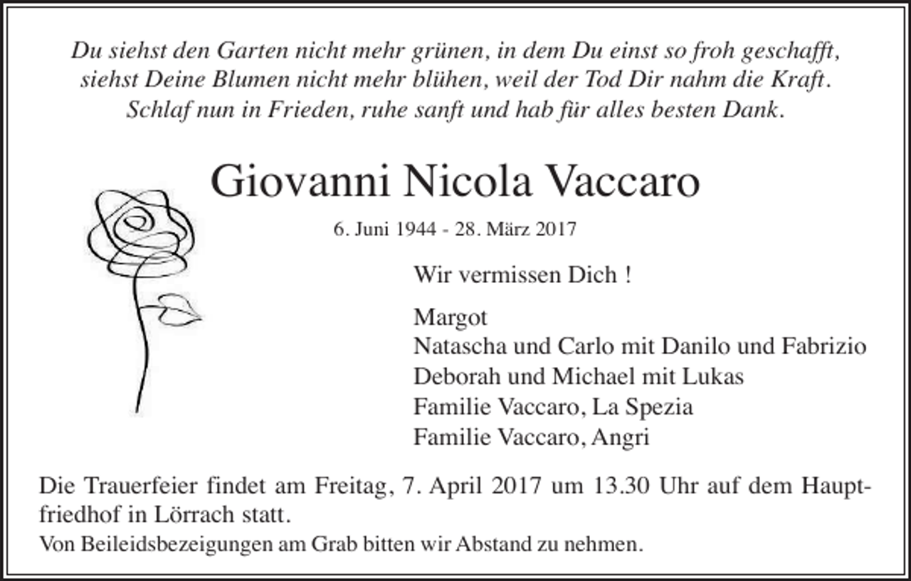 <p>Du siehst den Garten nicht mehr grünen, in dem Du einst so froh geschafft,<br />siehst Deine Blumen nicht mehr blühen, weil der Tod Dir nahm die Kraft.<br />Schlaf nun in Frieden, ruhe sanft und hab für alles besten Dank.</p><p>Giovanni Nicola Vaccaro<br />6. Juni 1944 - 28. März 2017</p><p>Wir vermissen Dich !<br />Margot<br />Natascha und Carlo mit Danilo und Fabrizio<br />Deborah und Michael mit Lukas<br />Familie Vaccaro, La Spezia<br />Familie Vaccaro, Angri<br />Die Trauerfeier findet am Freitag, 7. April 2017 um 13.30 Uhr auf dem Hauptfriedhof in Lörrach statt.<br />Von Beileidsbezeigungen am Grab bitten wir Abstand zu nehmen.</p>