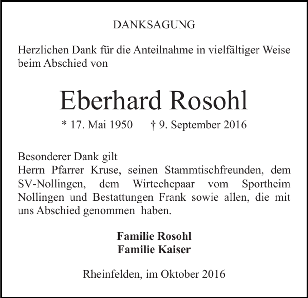 <p>DANKSAGUNG<br />Herzlichen Dank für die Anteilnahme in vielfältiger Weise<br />beim Abschied von</p><p>Eberhard Rosohl<br />* 17. Mai 1950</p><p>† 9. September 2016</p><p>Besonderer Dank gilt<br />Herrn Pfarrer Kruse, seinen Stammtischfreunden, dem<br />SV-Nollingen, dem Wirteehepaar vom Sportheim<br />Nollingen und Bestattungen Frank sowie allen, die mit<br />uns Abschied genommen haben.<br />Familie Rosohl<br />Familie Kaiser<br />Rheinfelden, im Oktober 2016</p>