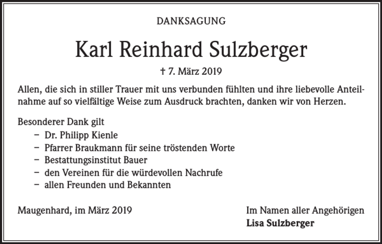 <p>DANKSAGUNG</p><p>Karl Reinhard Sulzberger<br />† 7. März 2019<br />Allen, die sich in stiller Trauer mit uns verbunden fühlten und ihre liebevolle Anteilnahme auf so vielfältige Weise zum Ausdruck brachten, danken wir von Herzen.<br />Besonderer Dank gilt<br />– Dr. Philipp Kienle<br />– Pfarrer Braukmann für seine tröstenden Worte<br />– Bestattungsinstitut Bauer<br />– den Vereinen für die würdevollen Nachrufe<br />– allen Freunden und Bekannten<br />Maugenhard, im März 2019</p><p>Im Namen aller Angehörigen<br />Lisa Sulzberger</p>