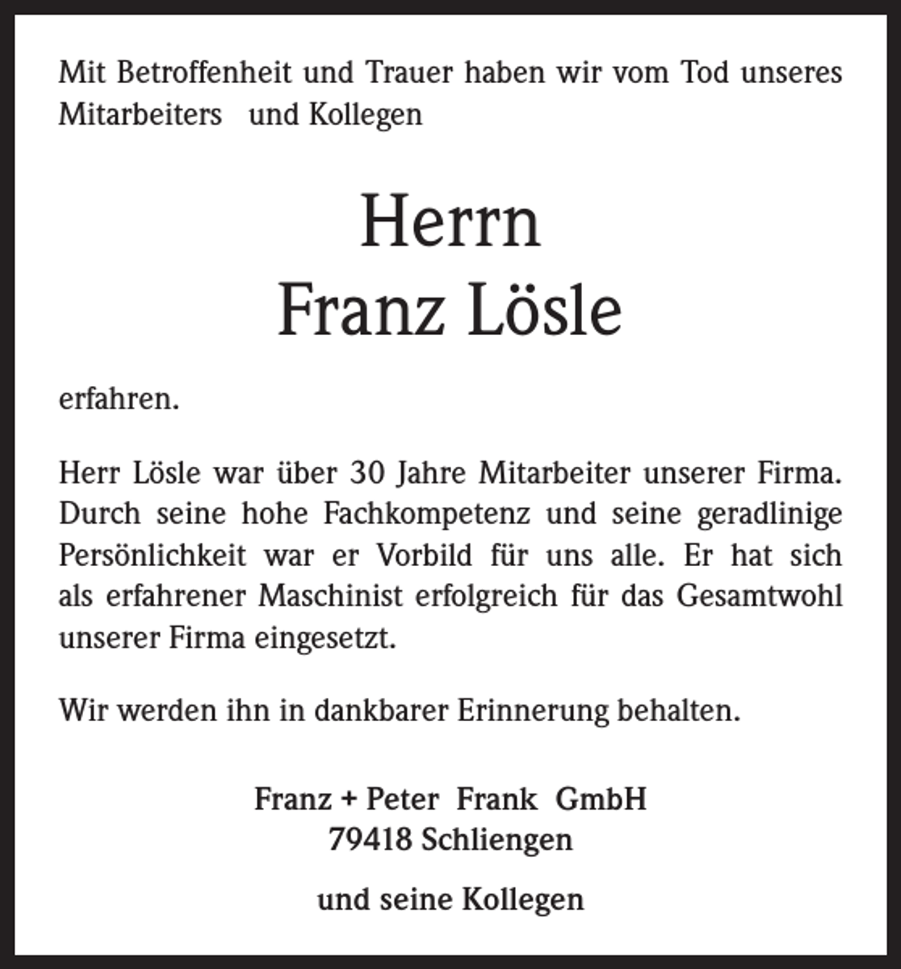 <p>Mit Betroffenheit und Trauer haben wir vom Tod unseres<br />Mitarbeiters und Kollegen</p><p>Herrn<br />Franz Lösle<br />erfahren.<br />Herr Lösle war über 30 Jahre Mitarbeiter unserer Firma.<br />Durch seine hohe Fachkompetenz und seine geradlinige<br />Persönlichkeit war er Vorbild für uns alle. Er hat sich<br />als erfahrener Maschinist erfolgreich für das Gesamtwohl<br />unserer Firma eingesetzt.<br />Wir werden ihn in dankbarer Erinnerung behalten.<br />Franz + Peter Frank GmbH<br />79418 Schliengen<br />und seine Kollegen</p>