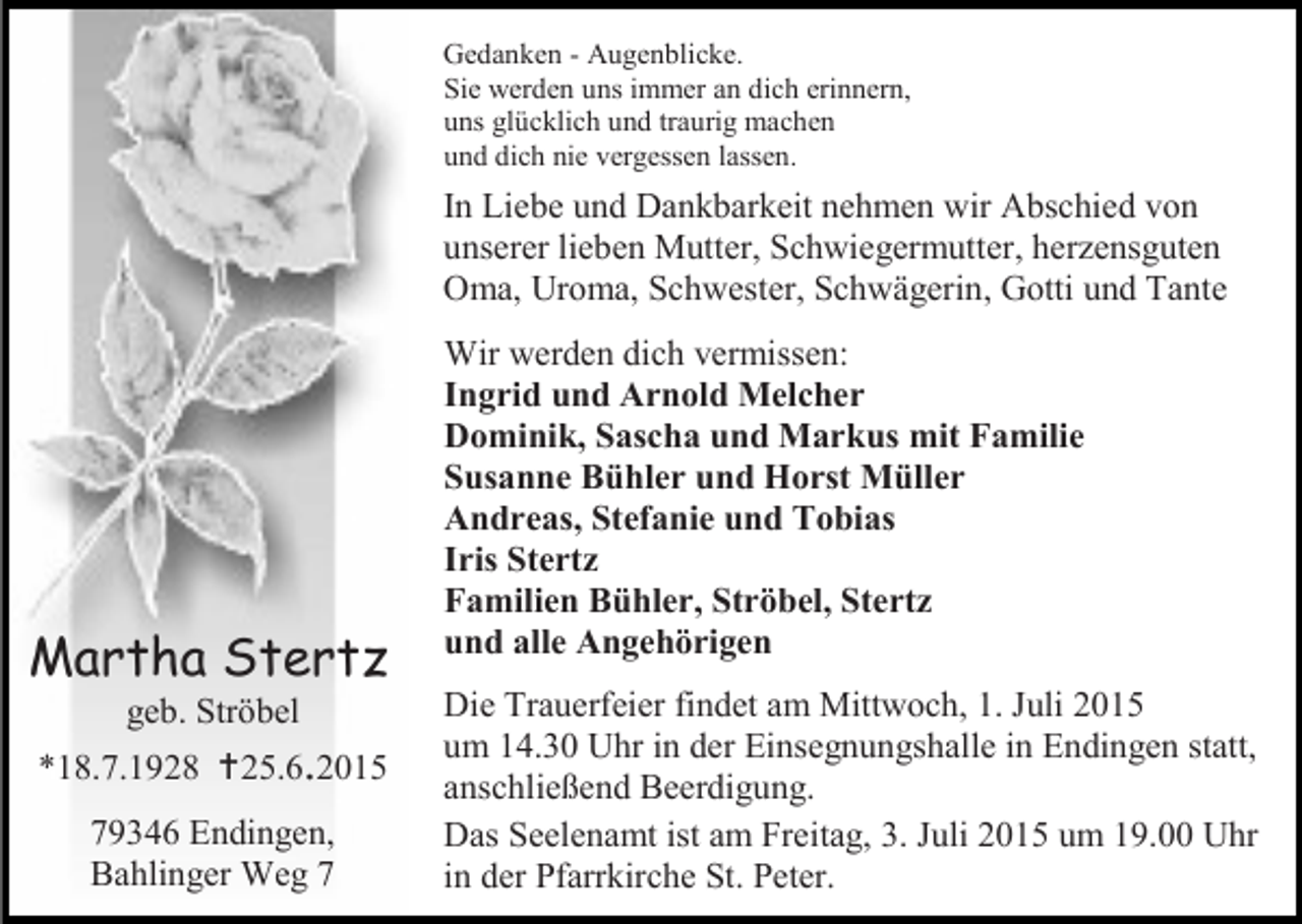 <p>Gedanken - Augenblicke.<br />Sie werden uns immer an dich erinnern,<br />uns glücklich und traurig machen<br />und dich nie vergessen lassen.</p><p>In Liebe und Dankbarkeit nehmen wir Abschied von<br />unserer lieben Mutter, Schwiegermutter, herzensguten<br />Oma, Uroma, Schwester, Schwägerin, Gotti und Tante</p><p>Martha Stertz<br />geb. Ströbel</p><p>*18.7.1928 25.6.2015<br />79346 Endingen,<br />Bahlinger Weg 7</p><p>Wir werden dich vermissen:<br />Ingrid und Arnold Melcher<br />Dominik, Sascha und Markus mit Familie<br />Susanne Bühler und Horst Müller<br />Andreas, Stefanie und Tobias<br />Iris Stertz<br />Familien Bühler, Ströbel, Stertz<br />und alle Angehörigen<br />Die Trauerfeier findet am Mittwoch, 1. Juli 2015<br />um 14.30 Uhr in der Einsegnungshalle in Endingen statt,<br />anschließend Beerdigung.<br />Das Seelenamt ist am Freitag, 3. Juli 2015 um 19.00 Uhr<br />in der Pfarrkirche St. Peter.</p>